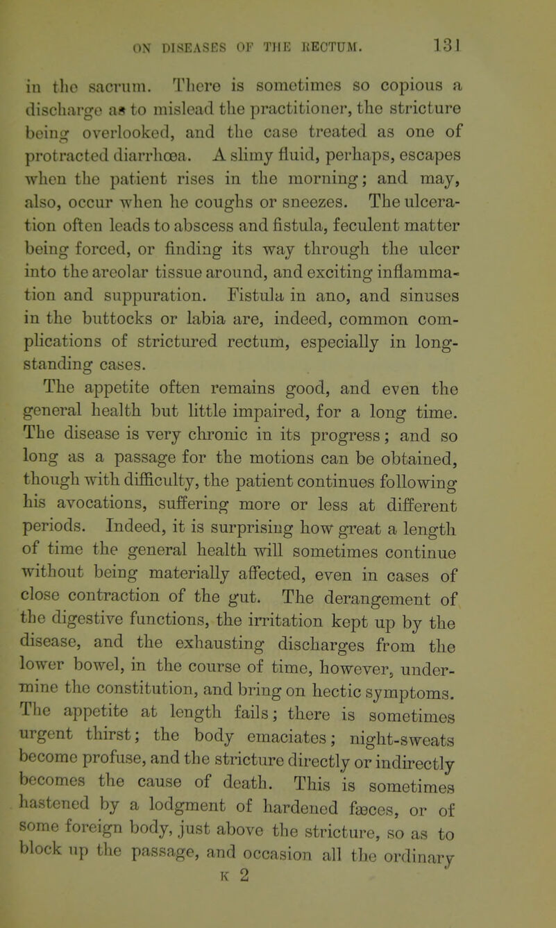 in tlio sacrum. Tlicre is somotimes so copious a dischargo as to mislead tlie practitioner, the stricture being overlooked, and the case treated as one of protracted diarrhoea. A sHmy fluid, perhaps, escapes when the patient rises in the morning; and may, also, occur when he coughs or sneezes. The ulcera- tion often leads to abscess and fistula, feculent matter being forced, or finding its way through the ulcer into the areolar tissue around, and exciting inflamma- tion and suppuration. Fistula in ano, and sinuses in the buttocks or labia are, indeed, common com- plications of strictured rectum, especially in long- standing cases. The appetite often remains good, and even the general health but little impaired, for a long time. The disease is very chronic in its progress; and so long as a passage for the motions can be obtained, though with difficulty, the patient continues following his avocations, suffering more or less at different periods. Indeed, it is surprising how great a length of time the general health will sometimes continue without being materially affected, even in cases of close contraction of the gut. The derangement of the digestive functions, the irritation kept up by the disease, and the exhausting discharges from the lower bowel, in the course of time, however, under- mine the constitution, and bring on hectic symptoms. The appetite at length fails; there is sometimes urgent thirst; the body emaciates; night-sweats become profuse, and the stricture directly or indirectly becomes the cause of death. This is sometimes hastened by a lodgment of hardened faeces, or of some foreign body, just above the stricture, so as to block up the passage, and occasion all the ordinary