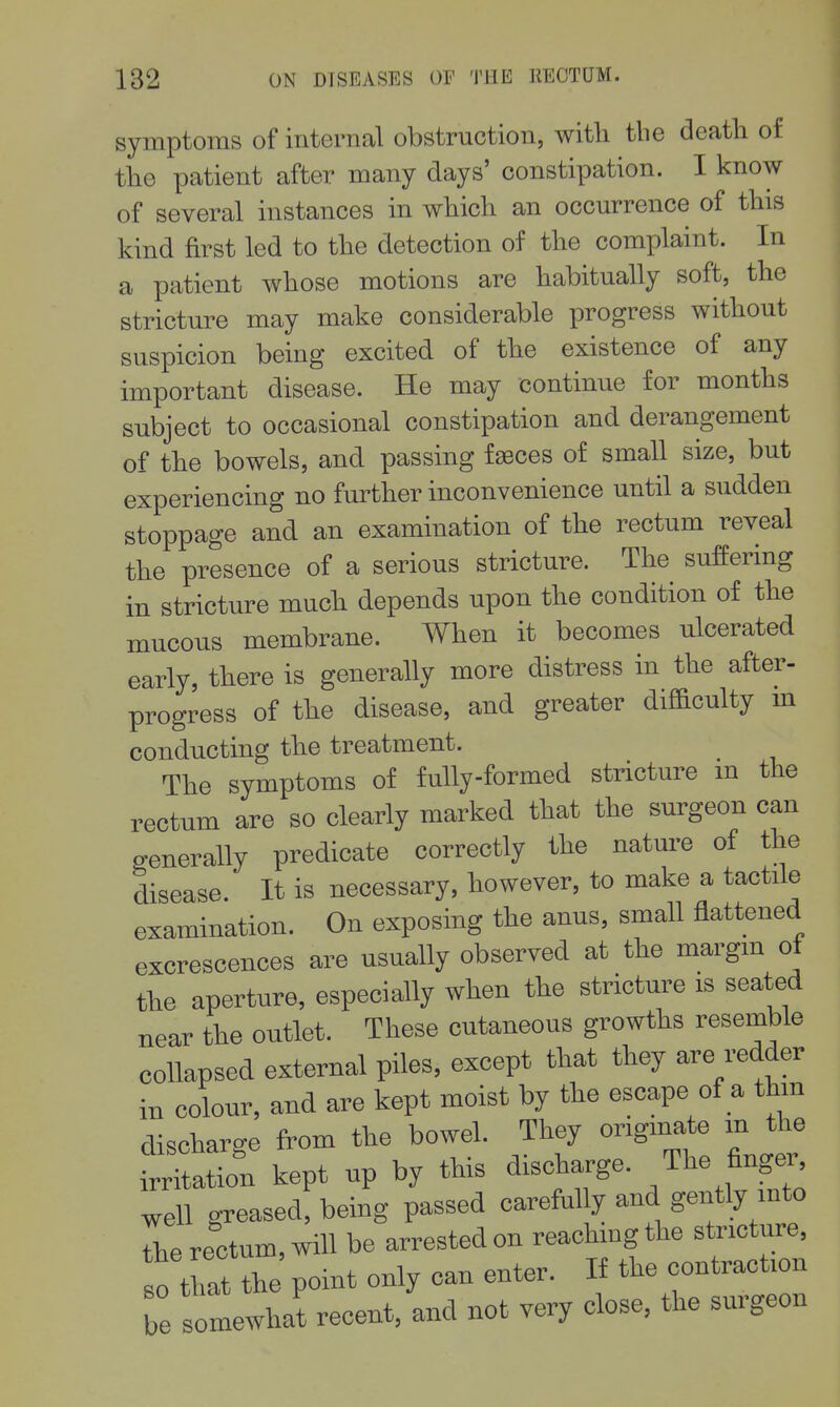 symptoms of internal obstruction, with the death of the patient after many days' constipation. I know of several instances in which an occurrence of this kind first led to the detection of the complaint. In a patient whose motions are habitually soft, the stricture may make considerable progress without suspicion being excited of the existence of any important disease. He may continue for months subject to occasional constipation and derangement of the bowels, and passing faeces of small size, but experiencing no further inconvenience until a sudden stoppage and an examination of the rectum reveal the presence of a serious stricture. The suffering in stricture much depends upon the condition of the mucous membrane. When it becomes ulcerated early, there is generally more distress in the after- progress of the disease, and greater difi&culty m conducting the treatment. _ The symptoms of fully-formed stricture m the rectum are so clearly marked that the surgeon can generally predicate correctly the nature of the disease. It is necessary, however, to make a tactile examination. On exposing the anus, small flattened excrescences are usually observed at the margm of the aperture, especially when the stricture is seated near the outlet. These cutaneous growths resemble collapsed external piles, except that they are redder in colour, and are kept moist by the escape of a thm discharge from the bowel. They origmate m the irritation kept up by this discharge, /he fingei^ well greased, being passed carefully and gently into the rectum, will be arrested on reachmgthe stricture, o tat the point only can enter. If the contraction Z somewhat recent, and not very close, the surgeon