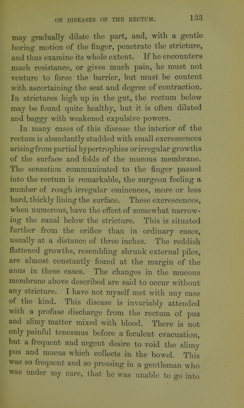 may gradually dilate the part, and, with a gentle boring motion of the finger, penetrate the stricture, and thus examine its whole extent. If he encounters nuich resistance, or gives much pain, he must not venture to force the barrier, but must be content with ascertaining the seat and degree of contraction. In strictures high up in the gut, the rectum below may be found quite healthy, but it is often dilated and baggy with weakened expulsive powers. In many cases of this disease the interior of the rectum is abundantly studded with small excrescences arisingfrom partial hypertrophies or irregular growths of the surface and folds of the mucous membrane. The sensation communicated to the finger passed into the rectum is remarkable, the surgeon feeling a number of rough irregular eminences, more or less hard, thickly lining the surface. These excrescences, when numerous, have the effect of somewhat narrow- ing the canal below the stricture. This is situated further from the orifice than in ordinary cases, usually at a distance of three inches. The reddish flattened growths, resembling shrunk external piles, are almost constantly found at the.margin of the anus in these cases. The changes in the mucous membrane above described are said to occur without any stricture. I have not myself met with any case of the kind. This disease is invariably attended with a profuse discharge from the rectum of pus and shmy matter mixed with blood. There is not only painful tenesmus before a feculent evacuation, but a frequent and urgent desire to void the slimy pus and mucus which collects in the bowel. Tliis was so frequent and so pressing in a gentleman wlio was under my care, that he was unable to go into