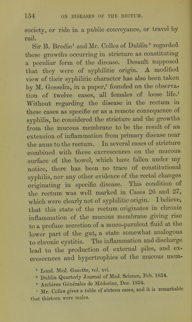 society, or ride in a public conveyance, or travel by I rail. ; Sir B. Brodie^ and Mr. Colles of Dublin« regarded tliese growths occurring in stricture as constituting a peculiar form of the disease. Desault supposed ! that they were of syphilitic origin. A modified ^ view of their syphilitic character has also been taken by M. Gosselin, in a paper,^ founded on the observa- tion of twelve cases, all females of loose life.^ Without regarding the disease in the rectum in i these cases as specific or as a remote consequence of i syphilis, he considered the stricture and the growths ■ from the mucous membrane to be the result of an. j extension of inflammation from primary disease near ] the anus to the rectum. In several cases of strictm^e \ combined with these excrescences on the mucous surface of the bowel, which have fallen under my notice, there has been no trace of constitutional syphilis, nor any other evidence of the rectal changes j originating in specific disease. This condition of i the rectum was well marked in Cases 26 and 27, which were clearly not of syphilitic origin. I believe, that this state of the rectum originates in chronic j inflammation of the mucous membrane giving rise j to a profuse secretion of a muco-purulent fluid at the ! lower part of the gut, a state somewhat analogous to chronic cystitis. The inflammation and discharge j lead to the production of external piles, and ex- ! crescences and hypertrophies of the mucous mem- ' Lond. Med. Gazette, vol. xvi. ' 8 Dublin Quarterly Journal of Med. Science, Feb. 1854.  Archives Generales de Medecine, Dec. 1854. , ^ Mr. Colles gives a table of sixteen cases, and it is remarkable i tbat thirteen were males.
