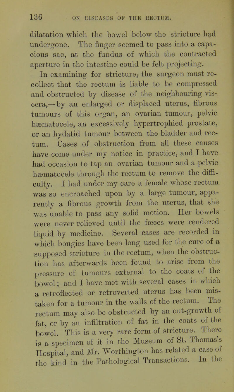 dilatation whicli the bowel below tlie stricture had undergone. The finger seemed to pass into a capa- cious sac, at the fundus of which the contracted aperture in the intestine could be felt projecting. In examining for stricture, the surgeon must re- collect that the rectum is liable to be compressed and obstructed by disease of the neighbouring vis- cera,—by an enlarged or displaced uterus, fibrous tumours of this organ, an ovarian tumour, pelvic hasmatocele, an excessively hypertrophied prostate, or an hydatid tumour between the bladder and rec- tum. Cases of obstruction from all these causes have come under my notice in practice, and I have had occasion to tap an ovarian tumour and a pelvic hgematocele through the rectum to remove the diffi- culty. I had under my care a female whose rectum was so encroached upon by a large tumour, appa- rently a fibrous growth from the uterus, that she was unable to pass any solid motion. Her bowels were never relieved until the faeces were rendered liquid by medicine. Several cases are recorded in which bougies have been long used for the cure of a supposed stricture in the rectum, when the obstruc- tion has afterwards been found to arise from the pressure of tumours external to the coats of the bowel; and I have met with several cases in which a retroflected or retroverted uterus has been mis^ taken for a tumour in the walls of the rectum. The rectum may also be obstructed by an out-growth of fat, or by an infiltration of fat in the coats of the bowel. This is a very rare form of stricture. There is a specimen of it in the Museum of St. Thomas's Hospital, and Mr. Worthington has related a case of the kind in the Pathological Transactions. In the