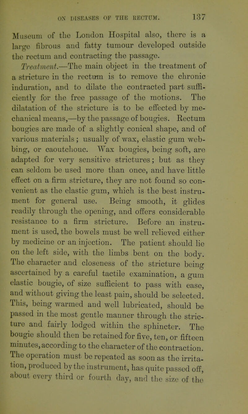 Museum of the London Hospital also, there is a large fibrous and fatty tumour developed outside the rectum and contracting the passage. Treatment.—The main object in the treatment of a stricture in the rectiwn is to remove the chronic induration, and to dilate the contracted part suffi- ciently for the free passage of the motions. The dilatation of the stricture is to be effected by me- chanical means,—by the passage of bougies. Rectum bougies are made of a slightly conical shape, and of various materials; usually of wax, elastic gum web- bing, or caoutchouc. Wax bougies, being soft, are adapted for very sensitive strictures; but as they can seldom be used more than once, and have little effect on a firm stricture, they are not found so con- venient as the elastic gum, which is the best instru- ment for general use. Being smooth, it glides readily through the opening, and offers considerable resistance to a firm stricture. Before an instru- ment is used, the bowels must be well relieved either by medicine or an injection. The patient should lie on the left side, with the limbs bent on the body. The character and closeness of the stricture being ascertained by a careful tactile examination, a gum elastic bougie, of size sufficient to pass with ease, and without giving the least pain, should be selected. This, being warmed and well lubricated, should be passed in the most gentle manner through the stric- ture and fairly lodged within the sphincter. The bougie should then be retained for five, ten, or fifteen minutes, according to the character of the contraction. The operation must be repeated as soon as the irrita- tion, produced by the instrument, has quite passed off, about every third or fourth dtiy, and the size of the