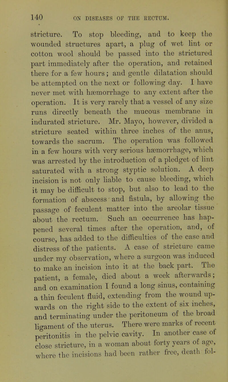 stricture. To stop bleeding, and to keep tlie wounded structures apart, a plug of wet lint or cotton wool should be passed into tlie strictured part immediately after the operation, and retained there for a few hours; and gentle dilatation should be attempted on the next or following day. I have never met with haomorrhage to any extent after the operation. It is very rarely that a vessel of any size runs directly beneath the mucous membrane in indurated stricture. Mr. Mayo, however, divided a stricture seated within three inches of the anus, towards the sacrum. The operation was followed in a few hours with very serious haemorrhage, which was arrested by the introduction of a pledget of hnt saturated with a strong styptic solution. A deep incision is not only hable to cause bleeding, which it may be difficult to stop, but also to lead to the formation of abscess and fistula, by allowing the passage of feculent matter into the areolar tissue about the rectum. Such an occurrence has hap- pened several times after the operation, and, of course, has added to the difficulties of the case and distress of the patients. A case of stricture came under my observation, where a surgeon was induced to make an incision into it at the back part. The patient, a female, died about a week afterwards; and on examination I found a long sinus, containing a thin feculent fluid, extending from the wound up- wards on the right side to the extent of six inches, and terminating under the peritoneum of the broad ligament of the uterus. There were marks of recent peritonitis in the pelvic cavity. In another case of close stricture, in a woman about forty years of age, where the incisions had been rather free, death fol-