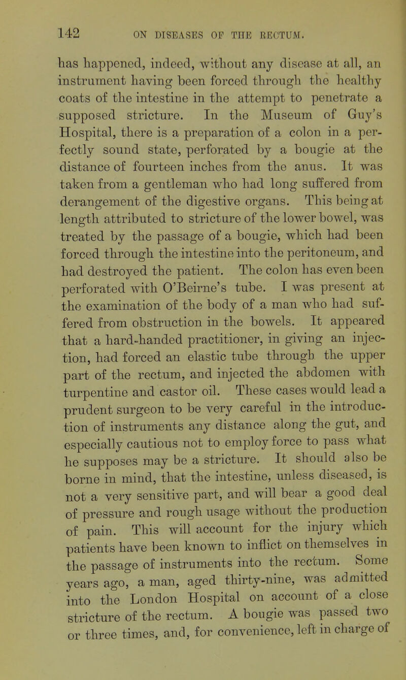 has happened, mdeed, without any disease at all, an instrument having been forced through the healthy- coats of the intestine in the attempt to penetrate a supposed stricture. In the Museum of Guy's Hospital, there is a preparation of a colon in a per- fectly sound state, perforated by a bougie at the distance of fourteen inches from the anus. It was taken from a gentleman who had long suffered from derangement of the digestive organs. This being at length attributed to stricture of the lower bowel, was treated by the passage of a bougie, which had been forced through the intestine into the peritoneum, and had destroyed the patient. The colon has even been perforated with O'Beirne's tube. I was present at the examination of the body of a man who had suf- fered from obstruction in the bowels. It appeared that a hard-handed practitioner, in giving an injec- tion, had forced an elastic tube through the upper part of the rectum, and injected the abdomen with turpentine and castor oil. These cases would lead a prudent surgeon to be very careful in the introduc- tion of instruments any distance along the gut, and especially cautious not to employ force to pass what he supposes may be a stricture. It should also be borne in mind, that the intestine, unless diseased, is not a very sensitive part, and will bear a good deal of pressu.re and rough usage without the production of pain. This will account for the injury which patients have been known to inflict on themselves in the passage of instruments into the rectum. Some years ago, a man, aged thirty-nine, was admitted into the London Hospital on account of a close stricture of the rectum. A bougie was passed two or three times, and, for convenience, left in charge of
