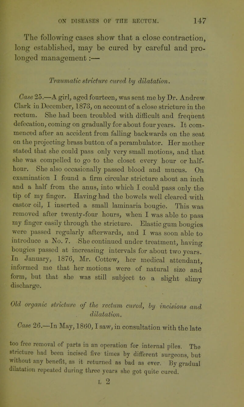 The following cases show that a close contraction, long established, may be cured by careful and pro- longed management:— Traumatic stricture cured hy dilatation. Case 25.—A girl, aged fourteen,, was sent me by Dr. Andrew CI ark iu December, 1873, on account of a close stricture in the rectum. She had been troubled with difficult and frequent defecation, coming on gradually for about four years. It com- menced after an accident from falling backwards on the seat on the projecting brass button of a perambulator. Her mother stated that she could pass only very small motions, and that she was compelled to go to the closet every hour or half- hour. She also occasionally passed blood and mucus. On examination I found a firm circular stricture about an inch and a half from the anus, into which I could pass only the tip of my finger. Having had the bowels well cleared with castor oil, I inserted a small laminaria bougie. This was removed after twenty-four hours, when I was able to pass my finger easily through the stricture. Elastic gum bougies were passed regularly afterwards, and I was soon able to introduce a No. 7. She continued under treatment, having bougies passed at increasing intervals for about two years. In January, 1876, Mr. Cottew, her medical attendant, informed me that her motions were of natural size and form, but that she was still subject to a slight slimy discharge. Old organic stricture of the rectum cured, by incisions and dilatation. Case 26.—In May, 1860,1 saw^ in consultation with the late too free removal of parts in an operation for internal piles. The .stricture had been incised five times by different surgeons, but without any benefit, as it returned as bad as ever. By gradual dilatation repeated during three years she got quite cured. L 2