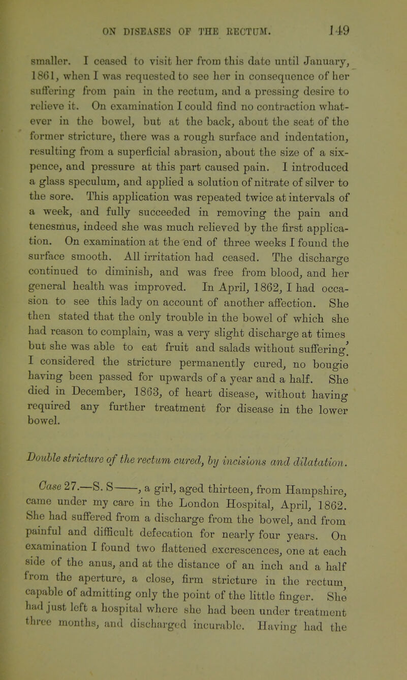 smaller. I ceased to visit lier from this dato until January, 18(51, when I was requested to see her in consequence of her suffering from pain in the rectum, and a pressing desire to relieve it. On examination I could find no contraction what- ever in the bowel, but at the back, about the seat of the former stricture, there was a rough surface and indentation, resulting from a superficial abrasion, about the size of a six- pence, and pressure at this part caused pain. I introduced a glass speculum, and applied a solution of nitrate of silver to the sore. This application was repeated twice at intervals of a week, and fully succeeded in removing the pain and tenesmus, indeed she was much relieved by the first applica- tion. On examination at the end of three weeks I found the surface smooth. All irritation had ceased. The discharge continued to diminish, and was free from blood, and her general health was improved. In April, 1862, I had occa- sion to see this lady on account of another afi*ection. She then stated that the only trouble in the bowel of which she had reason to complain, was a very slight discharge at times but she was able to eat fruit and salads without suffering' I considered the stricture permanently cured, no bougie having been passed for upwards of a year and a half. She died in December, 1863, of heart disease, without having required any further treatment for disease in the lower bowel. Double stricture of the rectum cured, by incisions and dilatation. Case 27.—S. S , a girl, aged thirteen, from Hampshire, came under my care in the London Hospital, April, 1862. She had suffered from a discharge from the bowel, and from painful and difficult defecation for nearly four years. On examination I found two flattened excrescences, one at each side of the anus, and at the distance of an inch and a half from the aperture, a close, firm stricture in the rectum capable of admitting only the point of the little finger. She had just left a hospital where she had been under treatment three months, and discharged incurable. Having had the