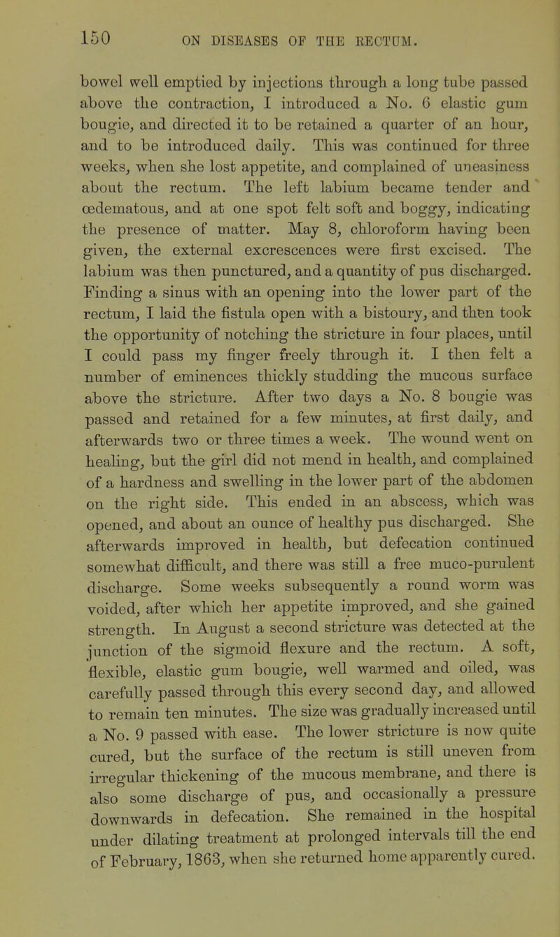 bowel well emptied by injections through a long tube passed above the contraction, I introduced a No. 6 elastic gum bougie, and directed it to be retained a quarter of an hour, and to be introduced daily. This was continued for three weeks, when she lost appetite, and complained of uneasiness about the rectum. The left labium became tender and oedematous, and at one spot felt soft and boggy, indicating the presence of matter. May 8, chloroform having been given, the external excrescences were first excised. The labium was then punctured, and a quantity of pus discharged. Finding a sinus with an opening into the lower part of the rectum, I laid the fistula open with a bistoury, and then took the opportunity of notching the stricture in four places, until I could pass my finger freely through it. I then felt a number of eminences thickly studding the mucous surface above the stricture. After two days a No. 8 bougie was passed and retained for a few minutes, at first daily, and afterwards two or three times a week. The wound went on healing, but the girl did not mend in health, and complained of a hardness and swelling in the lower part of the abdomen on the right side. This ended in an abscess, which was opened, and about an ounce of healthy pus discharged. She afterwards improved in health, but defecation continued somewhat difficult, and there was still a free muco-purulent discharge. Some weeks subsequently a round worm was voided, after which her appetite improved, and she gained strength. In August a second stricture was detected at the junction of the sigmoid flexure and the rectum. A soft, flexible, elastic gum bougie, well warmed and oiled, was carefully passed through this every second day, and allowed to remain ten minutes. The size was gradually increased until a No. 9 passed with ease. The lower stricture is now quite cured, but the surface of the rectum is still uneven from irregular thickening of the mucous membrane, and there is also some discharge of pus, and occasionally a pressure downwards in defecation. She remained in the hospital under dilating treatment at prolonged intervals till the end of February, 1863, when she returned home apparently cured.