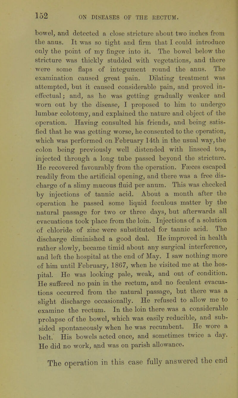 bowelj and detected a close stricture about two inches from the anus. It was so tight and firm that I could introduce only the point of my finger into it. The bowel below the stricture was thickly studded with vegetations, and there were some flaps of integument round the anus. The examination caused great pain. Dilating treatment was attempted, but it caused considerable pain, and proved in- effectual; and, as he was getting gradually weaker and worn out by the disease, I proposed to him to undergo lumbar colotomy, and explained the nature and object of the operation. Having consulted his friends, and being satis- fied that he was getting worse, he consented to the operation, which was performed on February 14th in the usual way, the colon being previously well distended with linseed tea, injected through a long tube passed beyond the stricture. He recovered favourably from the operation. FEeces escaped readily from the artificial opening, and there was a free dis- charge of a slimy mucous fluid per anum. This was checked by injections of tannic acid. About a month after the operation he passed some liquid feculous matter by the natural passage for two or three days, but afterwards all evacuations took place from the loin. Injections of a solution of chloride of zinc were substituted for tannic acid. The discharge diminished a good deal. He improved in health rather slowly, became timid about any surgical interference, and left the hospital at the end of May. I saw nothing more of him until February, 1867, when he visited me at the hos- pital. He was looking pale, weak, and out of condition. He suffered no pain in the rectum, and no feculent evacua- tions occurred from the natural passage, but there was a slight discharge occasionally. He refused to allow me to examine the rectum. In the loin there was a considerable prolapse of the bowel, which was easily reducible, and sub- sided spontaneously when he was recumbent. He wore a belt. His bowels acted once, and sometimes twice a day. He did no work, and was on parish allowance. The operation in this case fully answered the end