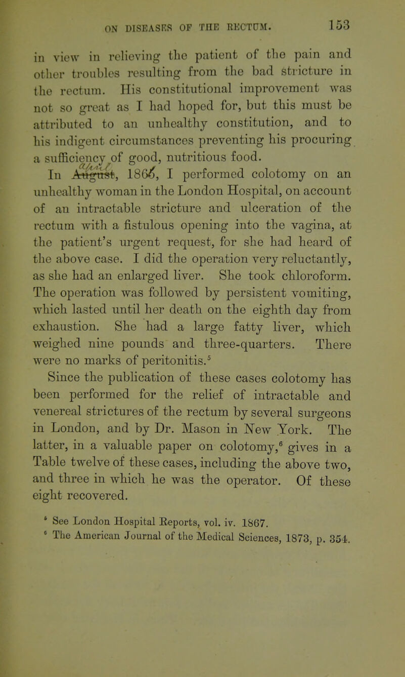 in view in relieving the patient of the pain and other troubles resulting from the bad stricture in the rectum. His constitutional improvement was not so great as I had hoped for, but this must be attributed to an unhealthy constitution, and to his indigent circumstances preventing his procuring a sufficiency of good, nutritious food. In August, 186^, I performed colotomy on an unhealthy woman in the London Hospital, on account of an intractable stricture and ulceration of the rectum with a fistulous opening into the vagina, at the patient's urgent request, for she had heard of the above case. I did the operation very reluctantly, as she had an enlarged liver. She took chloroform. The operation was followed by persistent vomiting, which lasted until her death on the eighth day from exhaustion. She had a large fatty liver, which weighed nine pounds and three-quarters. There were no marks of peritonitis.^ Since the publication of these cases colotomy has been performed for the relief of intractable and venereal strictures of the rectum by several surgeons in London, and by Dr. Mason in New York. The latter, in a valuable paper on colotomy,^ gives in a Table twelve of these cases, including the above two, and three in which he was the operator. Of these eight recovered. * See London Hospital Eeports, vol. iv. 1867. The American Journal of the Medical Sciences, 1873, p. 354.