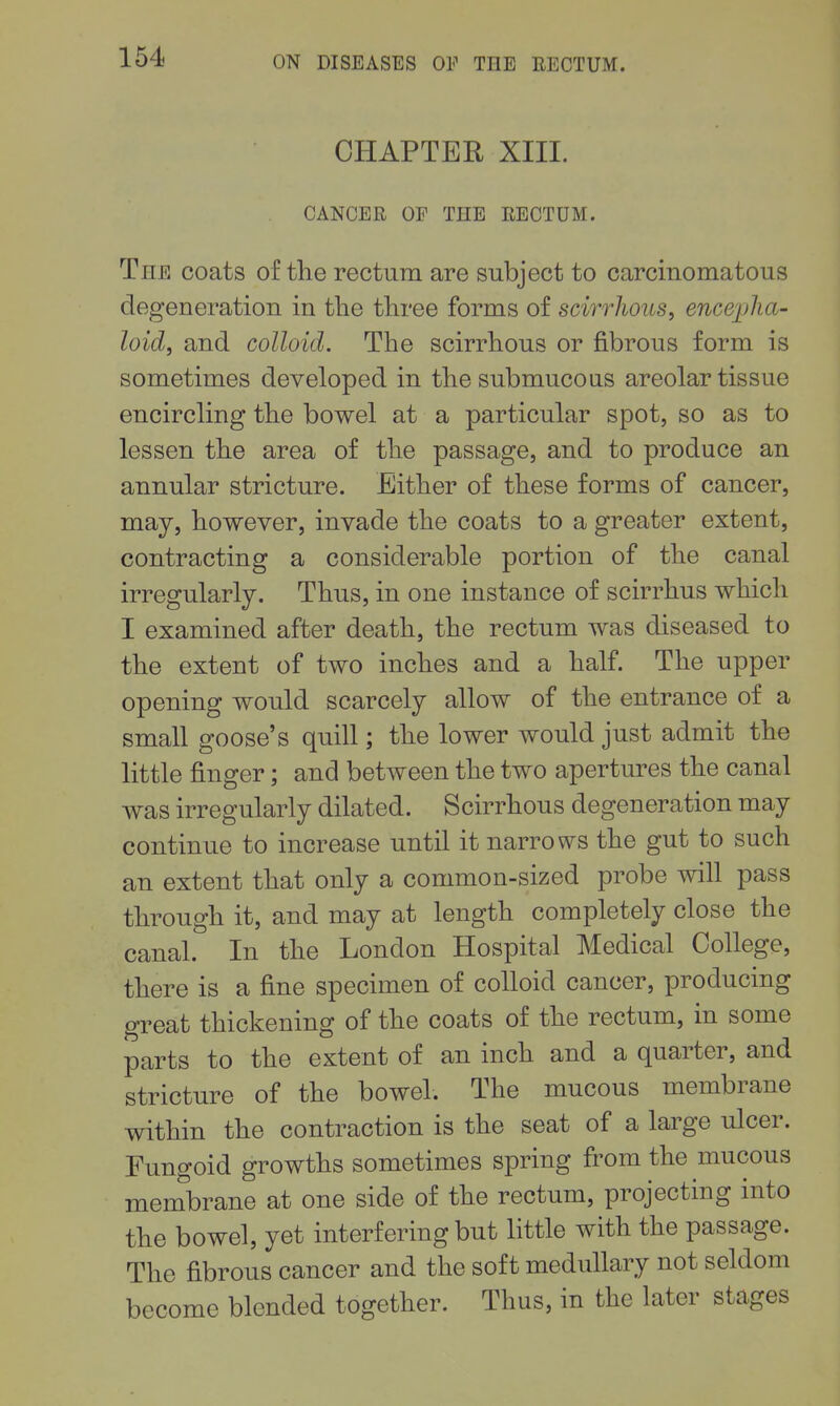 CHAPTER XIII. CANCER OP THE RECTUM. The coats of the rectum are subject to carcinomatous degeneration in the three forms of scirrhous, enc&plia- loidf and colloid. The scirrhous or fibrous form is sometimes developed in the submucous areolar tissue encircling the bowel at a particular spot, so as to lessen the area of the passage, and to produce an annular stricture. Either of these forms of cancer, may, however, invade the coats to a greater extent, contracting a considerable portion of the canal irregularly. Thus, in one instance of scirrhus which I examined after death, the rectum was diseased to the extent of two inches and a half. The upper opening would scarcely allow of the entrance of a small goose's quill; the lower Avould just admit the little finger; and between the two apertures the canal was irregularly dilated. Scirrhous degeneration may continue to increase until it narrows the gut to such an extent that only a common-sized probe will pass through it, and may at length completely close the canal. In the London Hospital Medical College, there is a fine specimen of colloid cancer, producing great thickening of the coats of the rectum, in some parts to the extent of an inch and a quarter, and stricture of the bowel. The mucous membrane within the contraction is the seat of a large ulcer. Fungoid growths sometimes spring from the mucous membrane at one side of the rectum, projecting into the bowel, yet interfering but little with the passage. The fibrous cancer and the soft medullary not seldom become blended together. Thus, in the later stages