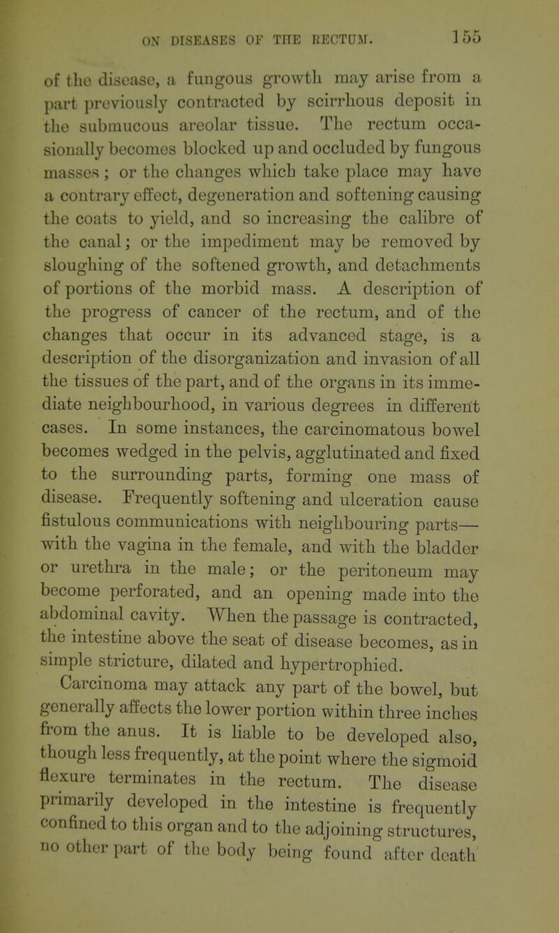 of the disccase, a fungous growth may arise from a part previously contracted by scirrhous deposit in the submucous areolar tissue. The rectum occa- sionally becomes blocked up and occluded by fungous masses; or the changes which take place may have a contrary effect, degeneration and softening causing the coats to yield, and so increasing the calibre of the canal; or the impediment may be removed by sloughing of the softened growth, and detachments of portions of the morbid mass. A description of the progress of cancer of the rectum, and of the changes that occur in its advanced stage, is a description of the disorganization and invasion of all the tissues of the part, and of the organs in its imme- diate neighbourhood, in various degrees in different cases. In some instances, the carcinomatous bowel becomes wedged in the pelvis, agglutinated and fixed to the surrounding parts, forming one mass of disease. Frequently softening and ulceration cause fistulous communications with neighbouring parts— with the vagina in the female, and with the bladder or urethra in the male; or the peritoneum may become perforated, and an opening made into the abdominal cavity. When the passage is contracted, the intestine above the seat of disease becomes, as in simple stricture, dilated and hypertrophied. Carcinoma may attack any part of the bowel, but generally affects the lower portion within three inches from the anus. It is liable to be developed also, though less frequently, at the point where the sigmoid flexure terminates in the rectum. The disease primarily developed in the intestine is frequently confined to this organ and to the adjoining structures, no other part of the body being found after death