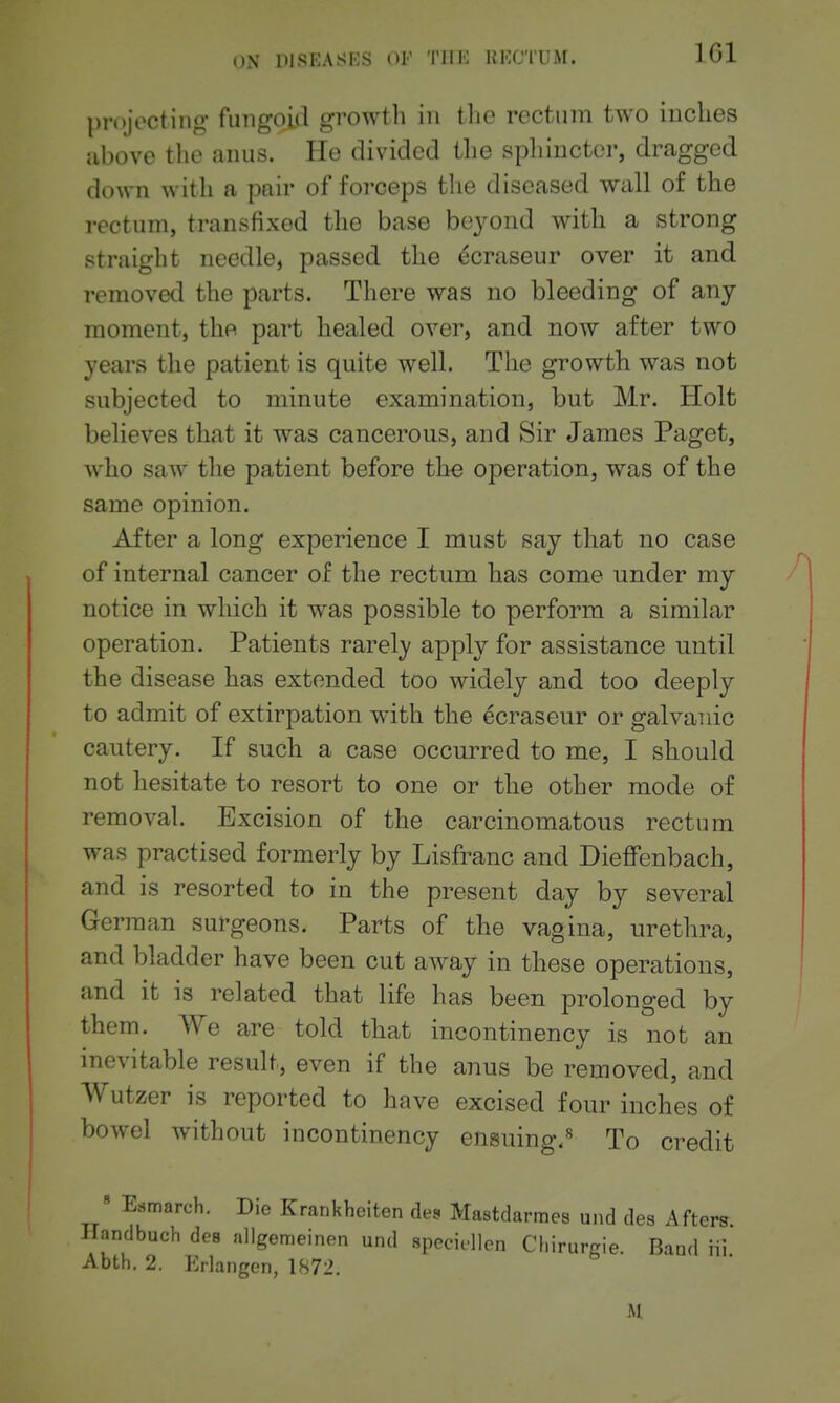 IGl projecting fungoid growtli in the rectum two inches above the anus. He divided the spliincter, dragged down with a pair of forceps the diseased wall of the rectum, transfixed the base be3^ond with a strong straiglit needle, passed the ^craseur over it and removetl the parts. There was no bleeding of any moment, the part healed over, and now after two years the patient is quite well. The growth was not subjected to minute examination, but Mr. Holt believes that it was cancerous, and Sir James Paget, who saw the patient before the operation, was of the same opinion. After a long experience I must say that no case of internal cancer of the rectum has come under my notice in which it was possible to perform a similar operation. Patients rarely apply for assistance until the disease has extended too widely and too deeply to admit of extirpation with the ecraseur or galvanic cautery. If such a case occurred to me, I should not hesitate to resort to one or the other mode of removal. Excision of the carcinomatous rectum was practised formerly by Lisfranc and Dieffenbach, and is resorted to in the present day by several German surgeons. Parts of the vagina, urethra, and bladder have been cut away in these operations, and it is related that life has been prolonged by them. We are told that incontinency is not an inevitable result, even if the anus be removed, and Wutzer is reported to have excised four inches of bowel without incontinency ensuing.^ To credit » Esmarch. Die Krankheiten des Mastdarmes und des Afters. Handbuch dee allgemeinen und specidlcn Chirurgie. Band iii Abth. 2. Erlangen, 1872.