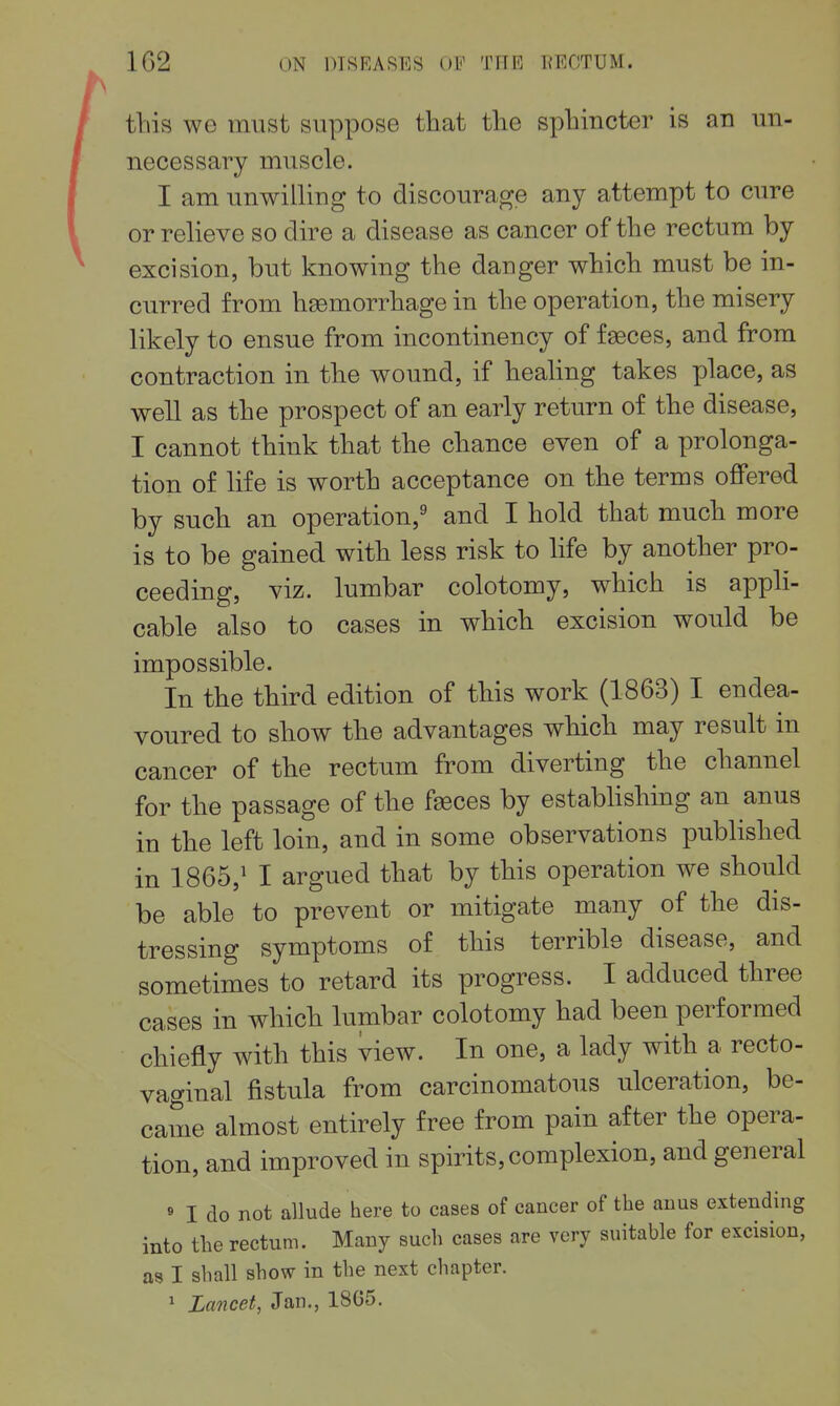 this we must suppose that the sphincter is an un- necessary muscle. I am unwilling to discourage any attempt to cure or relieve so dire a disease as cancer of the rectum by excision, but knowing the danger which must be in- curred from hgemorrhage in the operation, the misery likely to ensue from incontinency of faeces, and from contraction in the wound, if healing takes place, as well as the prospect of an early return of the disease, I cannot think that the chance even of a prolonga- tion of life is worth acceptance on the terms offered by such an operation,' and I hold that much more is to be gained with less risk to life by another pro- ceeding, viz. lumbar colotomy, which is appli- cable also to cases in which excision would be impossible. In the third edition of this work (1863) I endea- voured to show the advantages which may result in cancer of the rectum from diverting the channel for the passage of the faeces by establishing an anus in the left loin, and in some observations published in 1865,' I argued that by this operation we should be able to prevent or mitigate many of the dis- tressing symptoms of this terrible disease, and sometimes to retard its progress. I adduced three cases in which lumbar colotomy had been performed chiefly with this view. In one, a lady with a recto- vaginal fistula from carcinomatous ulceration, be- came almost entirely free from pain after the opera- tion, and improved in spirits, complexion, and general « I do not allude here to eases of cancer of the anus extending into the rectum. Many such cases are very suitable for excision, as I shall show in the next chapter. 1 Lancet, Jan., 1865.
