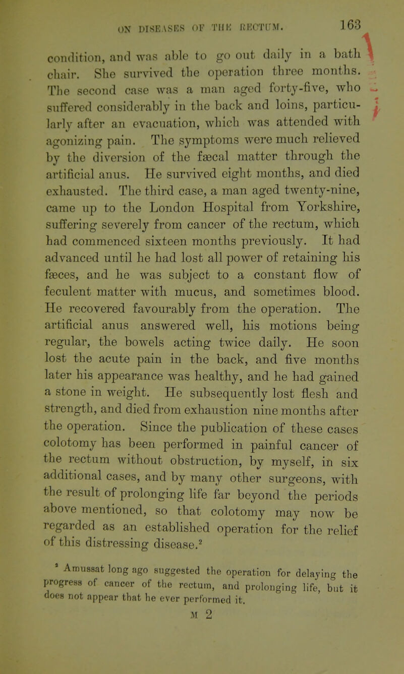 condition, and was able to go out daily in a bath chair. She survived the operation three months. Tlie second case was a man aged forty-five, who suffered considerably in the back and loins, particu- larly after an evacuation, which was attended with agonizing pain. The symptoms were much relieved by the diversion of the fascal matter through the artificial anus. He survived eight months, and died exhausted. The third case, a man aged twenty-nine, came up to the London Hospital from Yorkshire, suffering severely from cancer of the rectum, which had commenced sixteen months previously. It had advanced until he had lost all power of retaining his fseces, and he was subject to a constant flow of feculent matter with mucus, and sometimes blood. He recovered favourably from the operation. The artificial anus answered well, his motions being regular, the bowels acting twice daily. He soon lost the acute pain in the back, and five months later his appearance was healthy, and he had gained a stone in weight. He subsequently lost flesh and strength, and died from exhaustion nine months after the operation. Since the publication of these cases colotomy has been performed in painful cancer of the rectum without obstruction, by myself, in six additional cases, and by many other surgeons, with the result of prolonging life far beyond the periods above mentioned, so that colotomy may now be regarded as an established operation for the relief of this distressing disease.^ ' Amussat long ago suggested the operation for delaying the progress of cancer of the rectum, and prolonging life, but it does not appear that he ever performed it. M 2