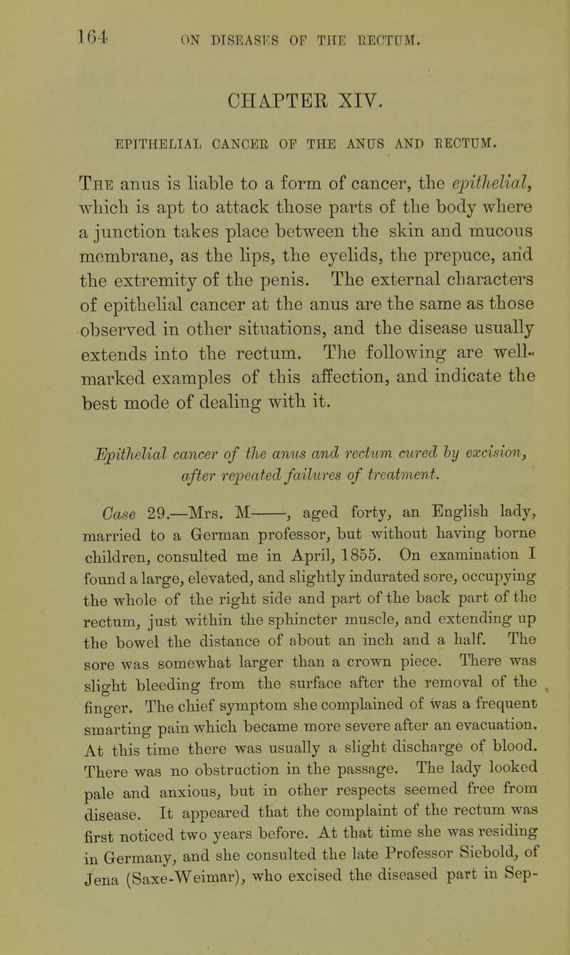 CHAPTER XIV. EPITHELIAL CANCER OF THE ANUS AND EECTUM. The anus is liable to a form of cancer, the ejnthelial, which is apt to attack those parts of the body where a junction takes place between the skin and mucous membrane, as the lips, the eyelids, the prepuce, and the extremity of the penis. The external characters of epithelial cancer at the anus are the same as those observed in other situations, and the disease usually extends into the rectum. The following are well marked examples of this affection, and indicate the best mode of dealing with it. Epithelial cancer of the anus and rectum cured hy excision, after repeated failures of treatment. Case 29—Mrs. M , aged forty, an EngUsh lady, married to a German professor, but without having borne children, consulted me in April, 1855. On examination I found a large, elevated, and slightly indurated sore, occupying the whole of the right side and part of the back part of the rectum, just within the sphincter muscle, and extending up the bowel the distance of about an inch and a half. The sore was somewhat larger than a crown piece. There was slight bleeding from the surface after the removal of the , finger. The chief symptom she complained of was a frequent smarting pain which became more severe after an evacuation. At this time there was usually a slight discharge of blood. There was no obstraction in the passage. The lady looked pale and anxious, but in other respects seemed free from disease. It appeared that the complaint of the rectum was first noti€ed two years before. At that time she was residing in Germany, and she consulted the late Professor Siebold, of Jena (Saxe-Weimar), who excised the diseased part in Sep-