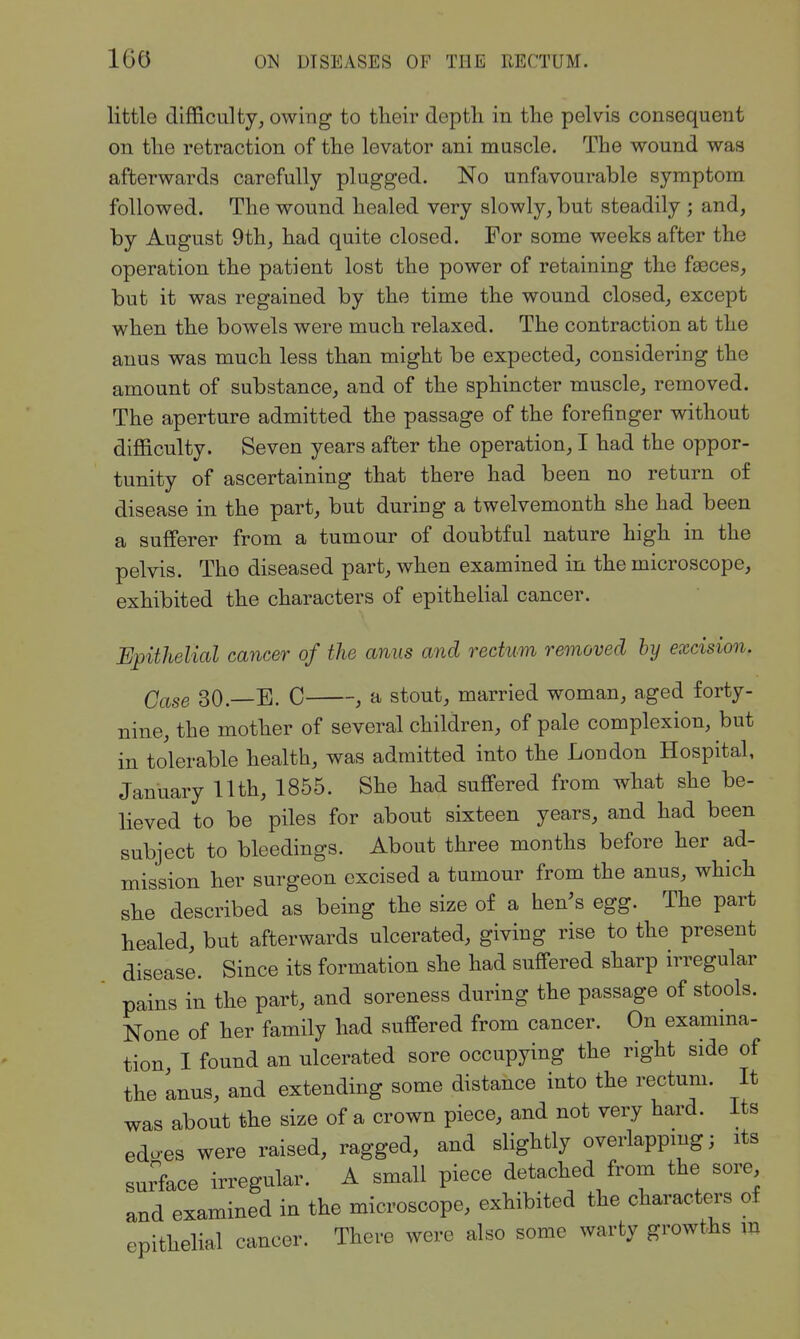 little difficulty, owing to their depth in the pelvis consequent on the retraction of the levator ani muscle. The wound was afterwards carefully plugged. No unfavourable symptom followed. The wound healed very slowly, but steadily ; and, by August 9th, had quite closed. For some weeks after the operation the patient lost the power of retaining the fasces, but it was regained by the time the wound closed, except when the bowels were much relaxed. The contraction at the anus was much less than might be expected, considering the amount of substance, and of the sphincter muscle, removed. The aperture admitted the passage of the forefinger without difficulty. Seven years after the operation, I had the oppor- tunity of ascertaining that there had been no return of disease in the part, but duriug a twelvemonth she had been a sufferer from a tumour of doubtful nature high in the pelvis. The diseased part, when examined in the microscope, exhibited the characters of epithelial cancer. Epithelial cancer of the anus and rectum removed hy excision. Case 30.—E. C , a stout, married woman, aged forty- nine, the mother of several children, of pale complexion, but in tolerable health, was admitted into the London Hospital, January 11th, 1855. She had suffered from what she be- lieved to be piles for about sixteen years, and had been subject to bleedings. About three months before her ad- mission her surgeon excised a tumour from the anus, which she described as being the size of a hen's egg. The part healed, but afterwards ulcerated, giving rise to the present disease. Since its formation she had suffered sharp irregular pains in the part, and soreness during the passage of stools. None of her family had suffered from cancer. On examina- tion I found an ulcerated sore occupying the right side of the Inus, and extending some distance into the rectum. It was about the size of a crown piece, and not very hard. Its edo-es were raised, ragged, and slightly overlapping; its surface irregular. A small piece detached from the sore and examined in the microscope, exhibited the characters of epithelial cancer. There were also some warty growths in