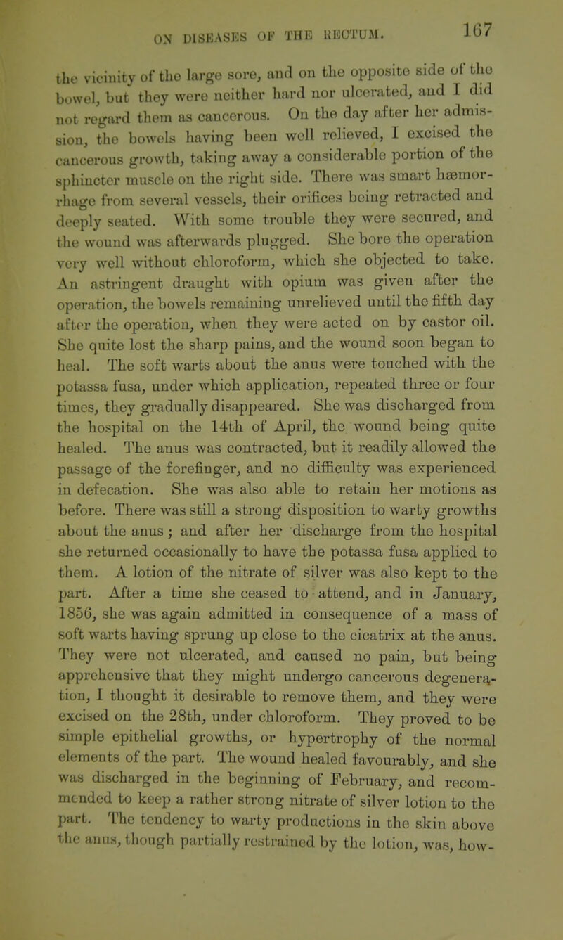 the vicinity of the large sore, and ou the opposite side of the bovvol, but they were neither hard nor ulcerated, and I did not regard them as cancerous. On the day after her admis- sion, the bowels liaving been well relieved, I excised the cancerous growth, taking away a considerable portion of the sphincter muscle on the right side. There was smart hiemor- rhage from several vessels, their orifices being retracted and deeply seated. With some trouble they were secured, and the wound was afterwards plugged. She bore the operation very well without chloroform, which she objected to take. An astringent draught with opium was given after the operation, the bowels remaining unrelieved until the fifth day after the operation, when they were acted on by castor oil. She quite lost the sharp pains, and the wound soon began to heal. The soft warts about the anus were touched with the potassa fusa, under which application, repeated three or four times, they gradually disappeared. She was discharged from the hospital on the 14th of April, the wound being quite healed. The anus was contracted, but it readily allowed the passage of the forefinger, and no difl&culty was experienced in defecation. She was also able to retain her motions as before. There was still a strong disposition to warty growths about the anus; and after her discharge from the hospital she returned occasionally to have the potassa fusa applied to them. A lotion of the nitrate of silver was also kept to the part. After a time she ceased to • attend, and in January, 1856, she was again admitted in consequence of a mass of soft warts having sprung up close to the cicatrix at the anus. They were not ulcerated, and caused no pain, but being apprehensive that they might undergo cancerous degenera- tion, 1 thought it desirable to remove them, and they were excised on the 28th, under chloroform. They proved to be sunple epithelial growths, or hypertrophy of the normal elements of the part. The wound healed favourably, and she was discharged in the beginning of February, and recom- mended to keep a rather strong nitrate of silver lotion to the part. The tendency to warty productions in the skin above the anus, though partially restrained by the lotion, was, how-