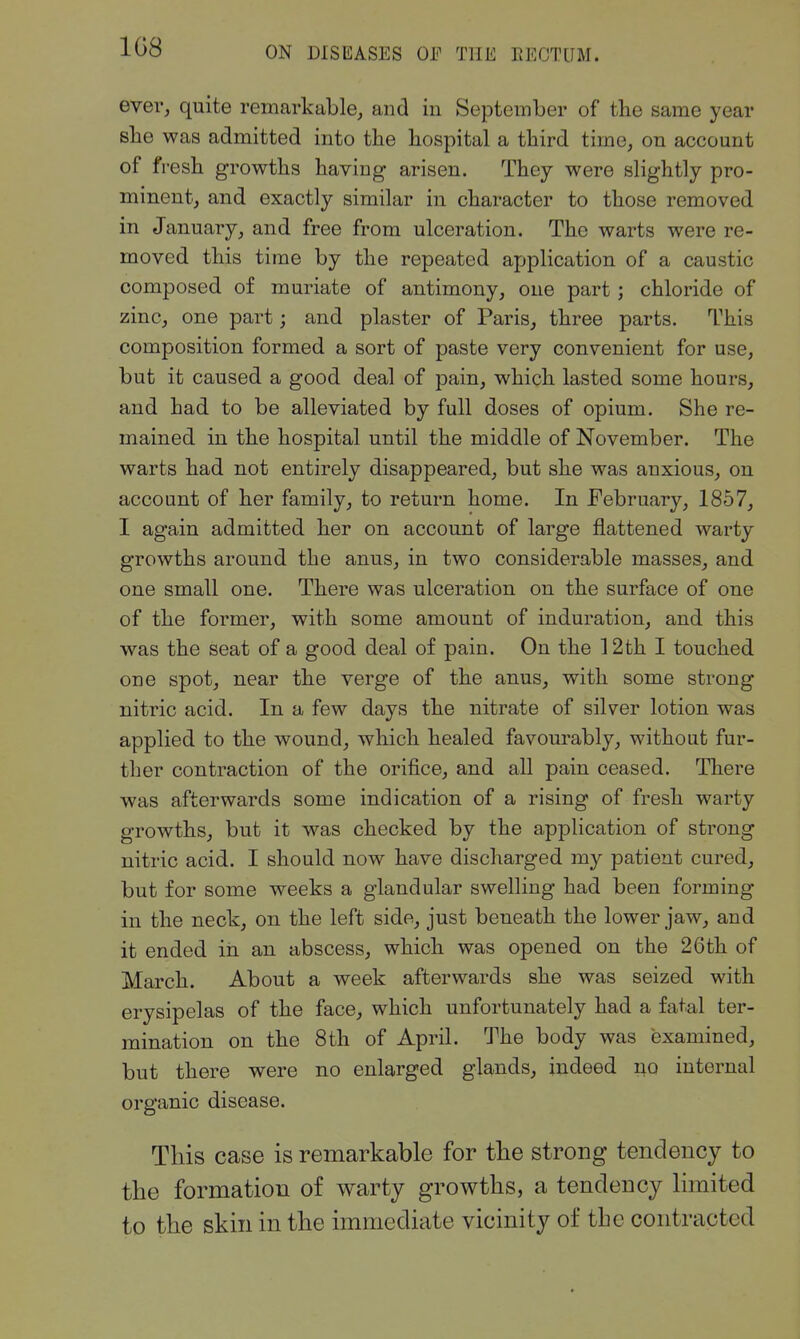 1G8 ever, quite remarkable, and in September of the same year slie was admitted into the hospital a third time, on account of fresh growths having arisen. They were slightly pro- minent, and exactly similar in character to those removed in January, and free from ulceration. The warts were re- moved this time by the repeated application of a caustic composed of muriate of antimony, one part ; chloride of zinc, one part; and plaster of Paris, three parts. This composition formed a sort of paste very convenient for use, but it caused a good deal of pain, which lasted some hours, and had to be alleviated by full doses of opium. She re- mained in the hospital until the middle of November. The warts had not entirely disappeared, but she was anxious, on account of her family, to return home. In February, 1857, I again admitted her on account of large flattened warty growths around the anus, in two considerable masses, and one small one. There was ulceration on the surface of one of the former, with some amount of induration, and this was the seat of a good deal of pain. On the 12th I touched one spot, near the verge of the anus, with some strong nitric acid. In a few days the nitrate of silver lotion was applied to the wound, which healed favourably, without fur- ther contraction of the orifice, and all pain ceased. There was afterwards some indication of a rising of fresh warty growths, but it was checked by the application of strong nitric acid. I should now have discharged my patient cured, but for some weeks a glandular swelling had been forming in the neck, on the left side, just beneath the lower jaw, and it ended in an abscess, which was opened on the 26th of March. About a week afterwards she was seized with erysipelas of the face, which unfortunately had a fatal ter- mination on the 8th of April. The body was examined, but there were no enlarged glands, indeed ^o internal organic disease. This case is remarkable for the strong tendency to the formation of warty growths, a tendency limited to the skin in the immediate vicinity of the contracted