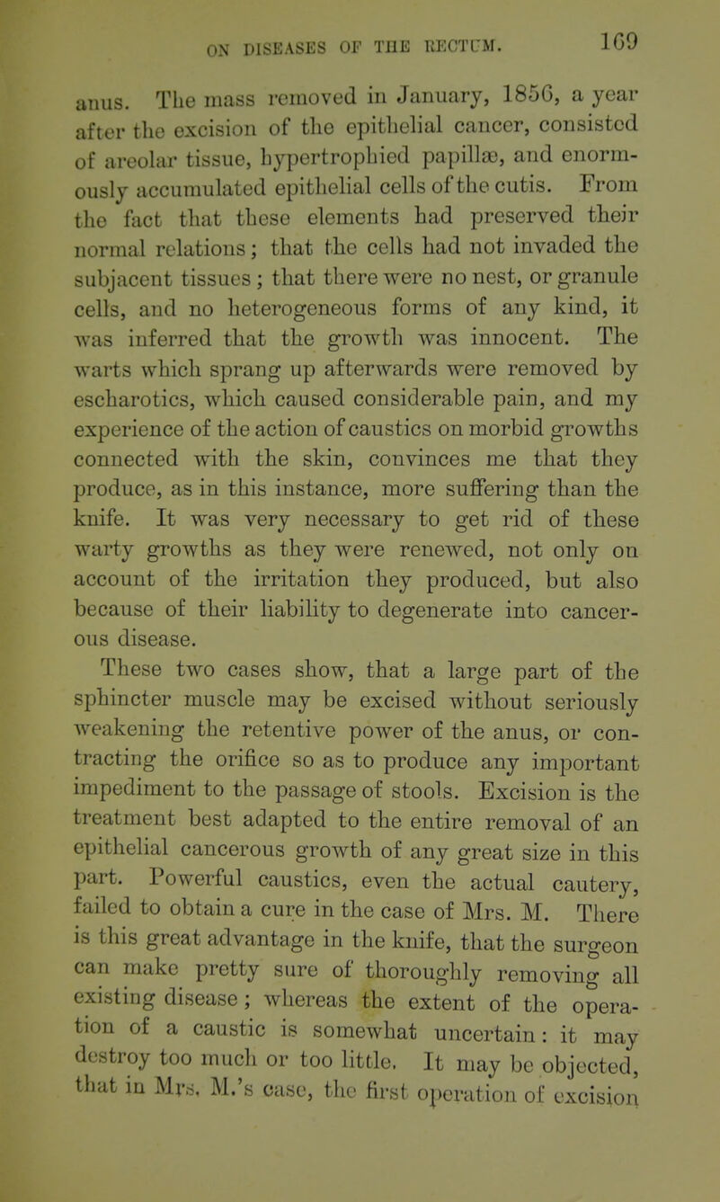 anus. The mass removed in January, 185G, a year after the excision of the epithelial cancer, consisted of areolar tissue, hypertrophied papillae, and enorm- ously accumulated epithelial cells of the cutis. From the fact that these elements had preserved their normal relations; tliat tlie cells had not invaded the subjacent tissues; that there were no nest, or granule cells, and no heterogeneous forms of any kind, it was inferred that the growth was innocent. The warts which sprang up afterwards were removed by escharotics, which caused considerable pain, and my experience of the action of caustics on morbid growths connected with the skin, convinces me that they produce, as in this instance, more suffering than the knife. It was very necessary to get rid of these warty growths as they were renewed, not only on account of the irritation they produced, but also because of their liabihty to degenerate into cancer- ous disease. These two cases show, that a large part of the sphincter muscle may be excised without seriously weakening the retentive power of the anus, or con- tracting the orifice so as to produce any important impediment to the passage of stools. Excision is the treatment best adapted to the entire removal of an epithelial cancerous growth of any great size in this part. Powerful caustics, even the actual cautery, failed to obtain a cure in the case of Mrs. M. There is this great advantage in the knife, that the surgeon can make pretty sure of thoroughly removing all existing disease ; whereas the extent of the opera- tion of a caustic is somewhat uncertain: it may destroy too much or too little. It may be objected, that in Mr6, M.'s case, the first operation of excision