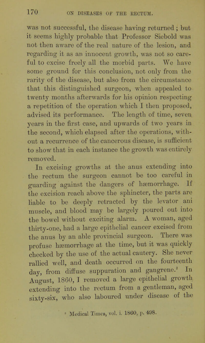 was not successful, the disease having returned ; but it seems highly probable that Professor Siebold was not then aware of the real nature of the lesion, and regarding it as an innocent growth, was not so care- ful to excise freely all the morbid parts. We have some ground for this conclusion, not only from the rarity of the disease, but also from the circumstance that this distinguished surgeon, when appealed to twenty months afterwards for his opinion respecting a repetition of the operation which I then proposed, advised its performance. The length of time, seven years in the first case, and upwards of two years in the second, which elapsed after the operations, with- out a recurrence of the cancerous disease, is sufficient to show that in each instance the growth was entirely removed. In excising growths at the anus extending into the rectum the surgeon cannot be too careful in guarding against the dangers of haemorrhage. If the excision reach above the sphincter, the parts are liable to be deeply retracted by the levator ani muscle, and blood may be largely poured out into the bowel without exciting alarm. A woman, aged thirty-one, had a large epithelial cancer excised from the anus by an able provincial surgeon. There was profuse haemorrhage at the time, but it was quickly checked by the use of the actual cautery. She never ralhed well, and death occurred on the fourteenth day, from diffuse suppuration and gangrene.' In August, 1860, I removed a large epithelial growth extending into the rectum from a gentleman, aged sixty-six, who also laboured under disease of the « Medical Times, vol. i. 1860, p. 498.