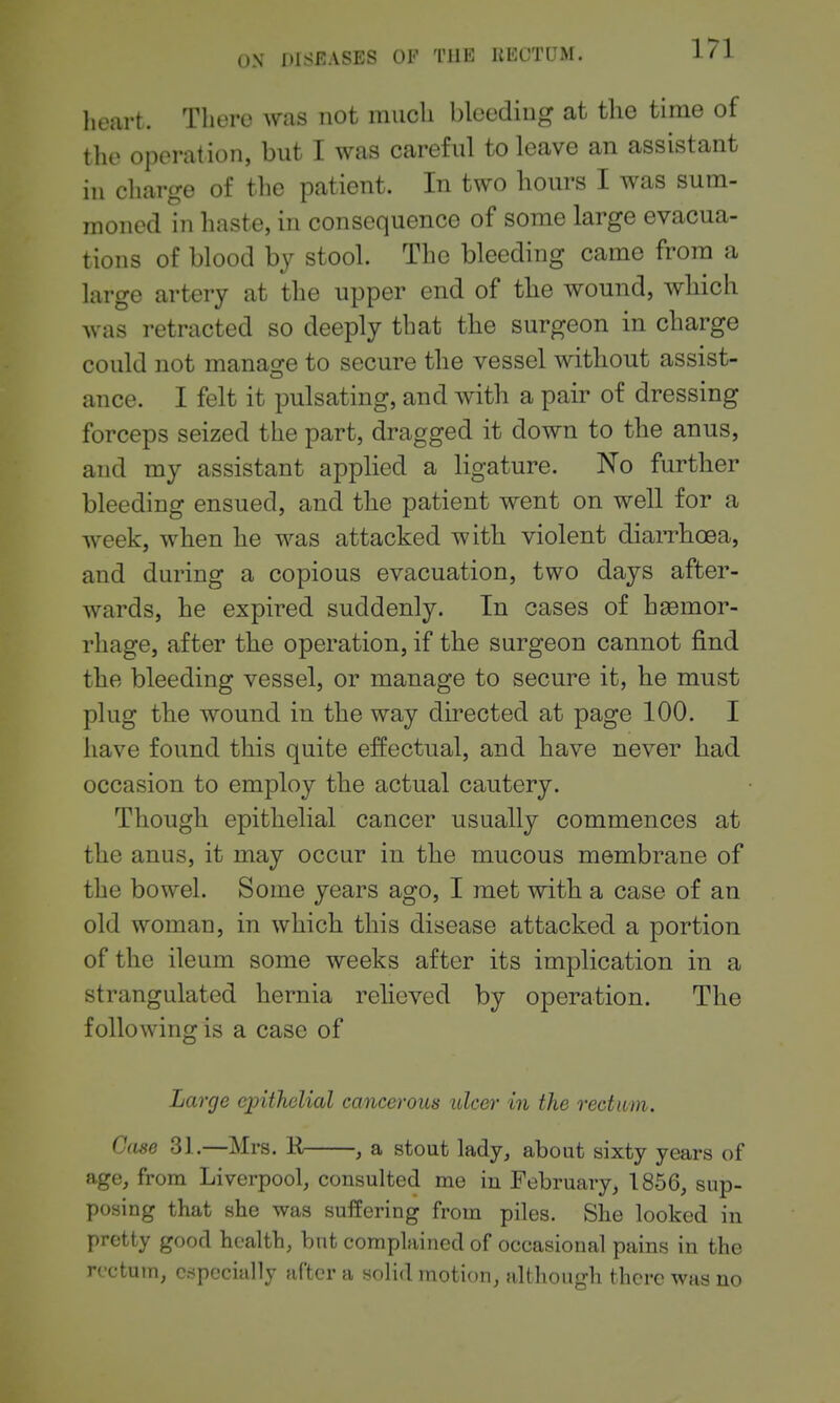 lieart. There was not much bleeding at the time of the operation, but I was careful to leave an assistant in charge of the patient. In two hours I was sum- moned in haste, in consequence of some large evacua- tions of blood by stool. The bleeding came from a large artery at the upper end of the wound, which was retracted so deeply that the surgeon in charge could not manage to secure the vessel without assist- ance. I felt it pulsating, and with a pair of dressing forceps seized the part, dragged it down to the anus, and my assistant appHed a ligature. No further bleeding ensued, and the patient went on well for a week, when he was attacked with violent diaiThoea, and during a copious evacuation, two days after- wards, he expired suddenly. In cases of haemor- rhage, after the operation, if the surgeon cannot find the bleeding vessel, or manage to secure it, he must plug the wound in the way directed at page 100. I have found this quite effectual, and have never had occasion to employ the actual cautery. Though epithelial cancer usually commences at the anus, it may occur in the mucous membrane of the bowel. Some years ago, I met with a case of an old woman, in which this disease attacked a portion of the ileum some weeks after its implication in a strangulated hernia relieved by operation. The following is a case of Large epithelial cancerous ulcer in the rectum. Case 31.—Mrs. R , a stout lady, about sixty years of age, from Liverpool, consulted me in February, 1856, sup- posing that she was suifering from piles. She looked in pretty good health, but complained of occasional pains in the rectum, especially after a solid motion, although there was no