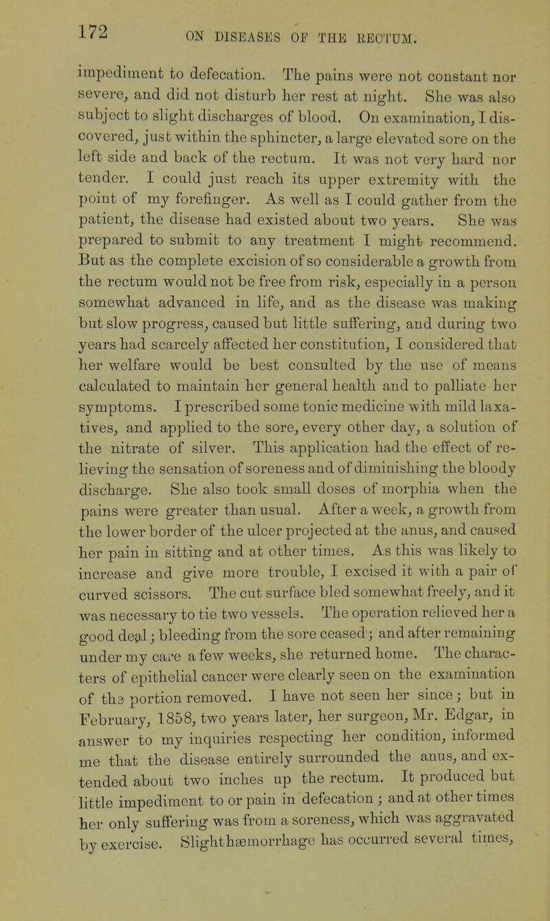 impediment to defecation. The pains were not constant nor severe, and did not disturb her rest at night. She was also subject to slight discharges of blood. On examination, I dis- covered, just within the sphincter, a large elevated sore on the left side and back of the rectum. It was not very hard nor tender. I could just reach its upper extremity with the point of my forefinger. As well as I could gather from the patient, the disease had existed about two years. She was prepared to submit to any treatment I might recommend. But as the complete excision of so considerable a growth from the rectum would not be free from risk, especially in a person somewhat advanced in life, and as the disease was making but slow progress, caused but little suffering, and during two years had scarcely affected her constitution, I considered that her welfare would be best consulted by the use of means calculated to maintain her general health and to palliate her symptoms. I prescribed some tonic medicine with mild laxa- tives, and applied to the sore, every other day, a solution of the nitrate of silver. This application had the effect of re- lieving the sensation of soreness and of diminishing the bloody discharge. She also took small doses of morphia when the pains were greater than usual. After a week, a growth from the lower border of the ulcer projected at the anus, and caused her pain in sitting and at other times. As this was likely to increase and give more trouble, I excised it with a pair of curved scissors. The cut surface bled somewhat freely, and it was necessary to tie two vessels. The operation relieved her a good de^l; bleeding from the sore ceased; and after remaining under my care a few weeks, she returned home. The charac- ters of epithelial cancer were clearly seen on the examination of tha portion removed. I have not seen her since; but in February, 1858, two years later, her surgeon, Mr. Edgar, in answer to my inquiries respecting her condition, informed me that the disease entirely surrounded the anus, and ex- tended about two inches up the rectum. It produced but little impediment to or pain in defecation ; and at other times her only suffering was from a soreness, which was aggravated by exercise. Slighth^morrhage has occurred several times,