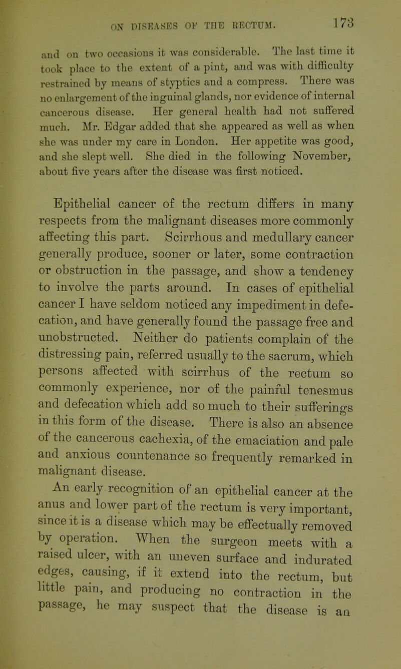 niul on two occasions it was considcTiiljlc. The last time it took place to the extent of a pint, and was with difficulty restrained by means of stj^itics and a compress. There was no enlargement of the inguinal glands, nor evidence of internal cancerous disease. Her general health had not suffered much. Mr. Edgar added that she appeared as well as when she was under my care in London. Her appetite was good, and she slept well. She died in the following November, about five years after the disease was first noticed. Epithelial cancer of the rectum differs in many respects from the malignant diseases more commonly affecting this part. Scirrhous and medullary cancer generally produce, sooner or later, some contraction or obstruction in the passage, and show a tendency to involve the parts around. In cases of epithelial cancer I have seldom noticed any impediment in defe- cation, and have generally found the passage free and unobstructed. Neither do patients complain of the distressing pain, referred usually to the sacrum, which persons affected with scirrhus of the rectum so commonly experience, nor of the painful tenesmus and defecation which add so much to their sufferings in this form of the disease. There is also an absence of the cancerous cachexia, of the emaciation and pale and anxious countenance so frequently remarked in malignant disease. An early recognition of an epithelial cancer at the anus and lower part of the rectum is very important, since it is a disease which maybe effectually removed by operation. When the surgeon meets with a raised ulcer, with an uneven surface and indurated edges, causing, if it extend into the rectum, but little pain, and producing no contraction in the passage, he may suspect that the disease is aa