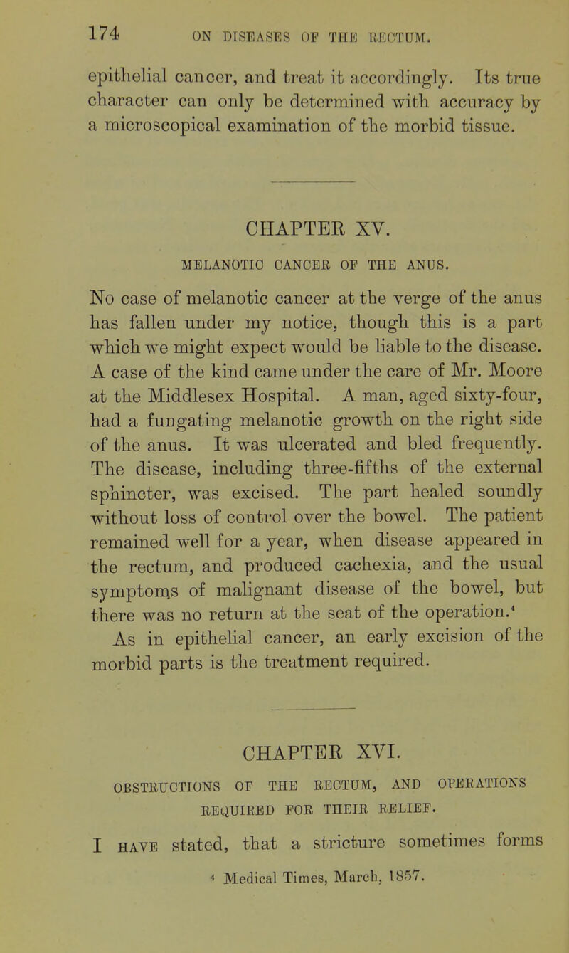 epithelial cancer, and treat it accordingly. Its true character can only be determined with accuracy by a microscopical examination of the morbid tissue. CHAPTER XV. MELANOTIC CANCER OF THE ANUS. No case of melanotic cancer at the verge of the anus has fallen under my notice, though this is a part which we might expect would be liable to the disease. A case of the kind came under the care of Mr. Moore at the Middlesex Hospital. A man, aged sixty-four, had a fun gating melanotic growth on the right side of the anus. It was ulcerated and bled frequently. The disease, including three-fifths of the external sphincter, was excised. The part healed soundly without loss of control over the bowel. The patient remained well for a year, when disease appeared in the rectum, and produced cachexia, and the usual symptoms of malignant disease of the bowel, but there was no return at the seat of the operation.' As in epithelial cancer, an early excision of the morbid parts is the treatment required. CHAPTER XVI. OBSTRUCTIONS OP THE RECTUM, AND OPERATIONS REQUIRED FOR THEIR RELIEF. I HAVE stated, that a stricture sometimes forms  Medical Times, March, 1857.
