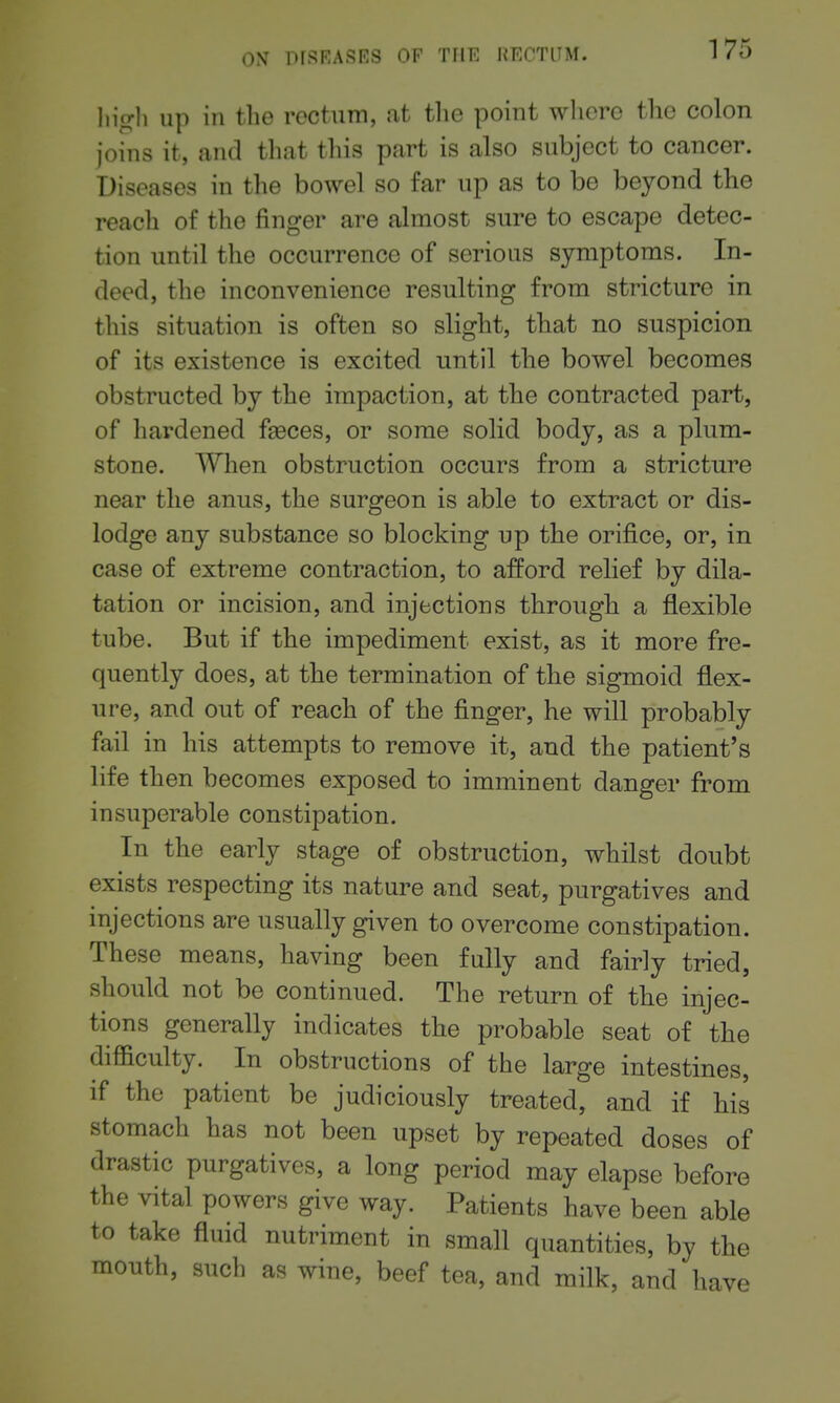 h\gh up in the rectum, at tlie point wliero the colon joins it, and that this part is also subject to cancer. Diseases in the bowel so far up as to be beyond the reach of the finger are almost sure to escape detec- tion until the occurrence of serious symptoms. In- deed, the inconvenience resulting from stricture in this situation is often so slight, that no suspicion of its existence is excited until the bowel becomes obstructed by the impaction, at the contracted part, of hardened faeces, or some solid body, as a plum- stone. When obstruction occurs from a stricture near the anus, the surgeon is able to extract or dis- lodge any substance so blocking up the orifice, or, in case of extreme contraction, to afford relief by dila- tation or incision, and injections through a flexible tube. But if the impediment exist, as it more fre- quently does, at the termination of the sigmoid flex- ure, and out of reach of the finger, he will probably fail in his attempts to remove it, and the patient's life then becomes exposed to imminent danger from insuperable constipation. In the early stage of obstruction, whilst doubt exists respecting its nature and seat, purgatives and injections are usually given to overcome constipation. These means, having been fully and fairly tried, should not be continued. The return of the injec- tions generally indicates the probable seat of the difficulty. In obstructions of the large intestines, if the patient be judiciously treated, and if his stomach has not been upset by repeated doses of drastic purgatives, a long period may elapse before the vital powers give way. Patients have been able to take fluid nutriment in small quantities, by the mouth, such as wine, beef tea, and milk, and have