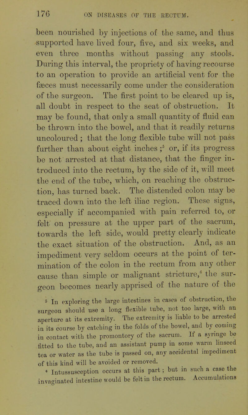 17G been nourished by injections of the same, and thus supported have hved four, five, and six weeks, and even three months without passing any stools. During this interval, the propriety of having recourse to an operation to provide an artificial vent for the fa3ces must necessarily come under the consideration of the surgeon. The first point to be cleared up is, all doubt in respect to the seat of obstruction. It may be found, that only a small quantity of fluid can be thrown into the bowel, and that it readily returns uncoloured; that the long flexible tube will not pass further than about eight inches f or, if its progress be not arrested at that distance, that the finger in- troduced into the rectum, by the side of it, will meet the end of the tube, which, on reaching the obstruc- tion, has turned back. The distended colon may be traced down into the left iliac region. These signs, especially if accompanied with pain referred to, or felt on pressure at the upper part of the sacrum, towards the left side, would pretty clearly indicate the exact situation of the obstruction. And, as an impediment very seldom occurs at the point of ter- mination of the colon in the rectum from any other cause than simple or malignant stricture,'' the sur- geon becomes nearly apprised of the nature of the 5 lu exploring the large intestines in cases of obstruction, the surgeon should use a long flexible tube, not too large, with an aperture at its extremity. The extremity is liable to be arrested in its course by catching in the folds of the bowel, and by coming in contact with the promontory of the sacrum. If a syringe be fitted to the tube, and an assistant pump in some warm linseed tea or water as the tube is passed on, any accidental impediment of this kind will be avoided or removed. « Intussusception occurs at this part ; but in such a case the invaginated intestine would be felt in the rectum. Accumulations
