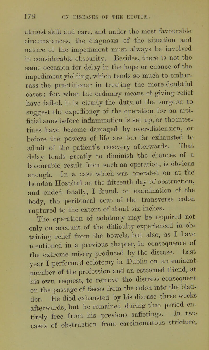 utmost skill and care, and under the most favourable circumstances, the diagnosis of the situation and nature of the impediment must always be involved in considerable obscurity. Besides, there is not the same occasion for delay in the hope or chance of the impediment yielding, which tends so much to embar- rass the practitioner in treating the more doubtful cases; for, when the ordinary means of giving rehef have failed, it is clearly the duty of the surgeon to suggest the expediency of the operation for an arti- ficial anus before inflammation is set up, or the intes- tines have become damaged by over-distension, or before the powers of life are too far exhausted to admit of the patient's recovery afterwards. That delay tends greatly to diminish the chances of a favourable result from such an operation, is obvious enough. In a case which was operated on at the London Hospital on the fifteenth day of obstruction, and ended fatally, I found, on examination of the body, the peritoneal coat of the transverse colon ruptured to the extent of about six inches. The operation of colotomy may be required not only on account of the difficulty experienced in ob- taining relief from the bowels, but also, as I have mentioned in a previous chapter, in consequence of the extreme misery produced by the disease. Last year I performed colotomy in Dublin on an eminent member of the profession and an esteemed friend, at his own request, to remove the distress consequent on the passage of fseces from the colon into the blad- der. He died exhausted by his disease three weeks afterwards, but he remained during that period en- tirely free from his previous sufferings. In two cases of obstruction from carcinomatous stricture,