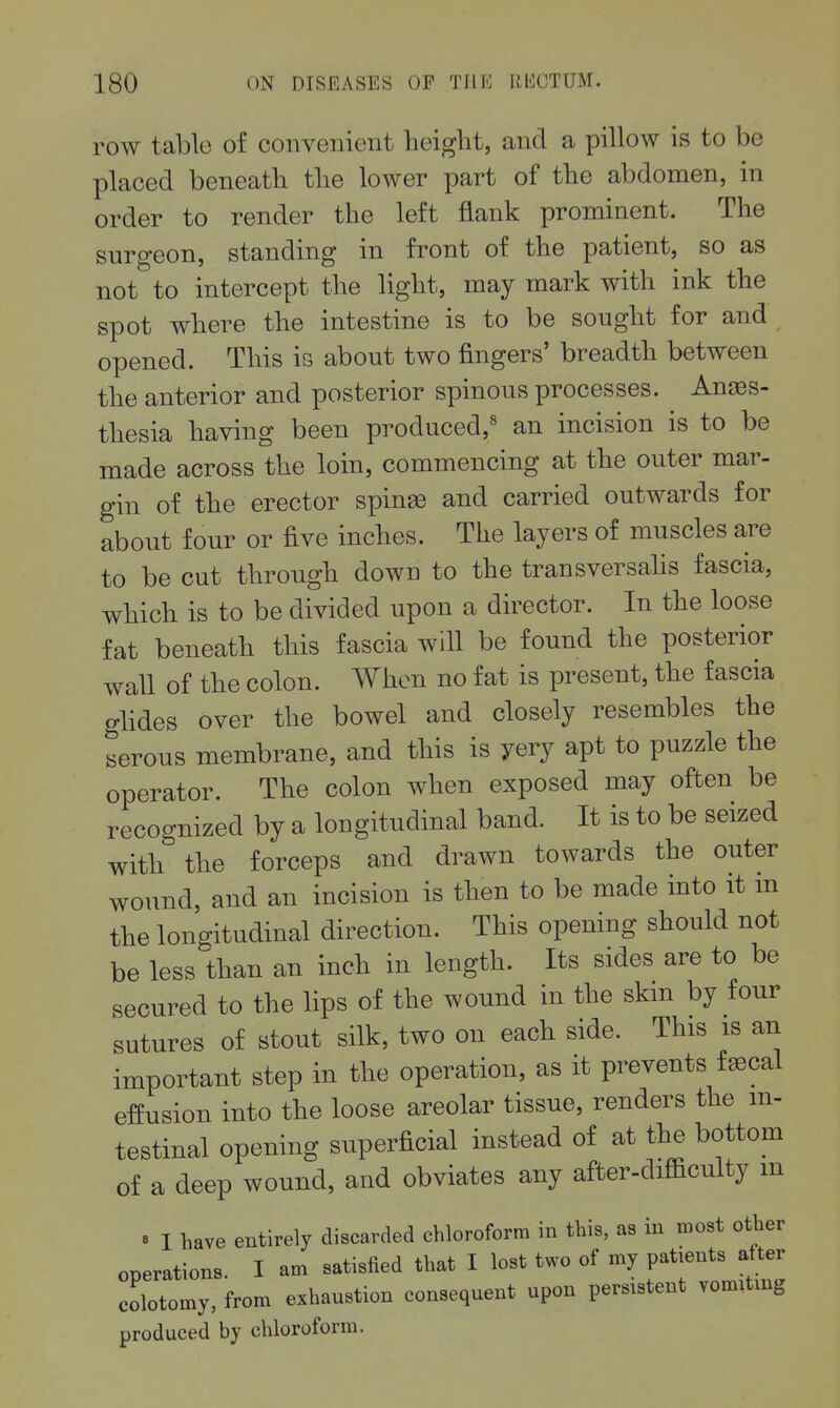 row table of convenient height, and a pillow is to be placed beneath the lower part of the abdomen, in order to render the left flank prominent. The surgeon, standing in front of the patient, so as not to intercept the light, may mark with ink the spot where the intestine is to be sought for and opened. This is about two fingers' breadth between the anterior and posterior spinous processes. Anges- thesia having been produced,' an incision is to be made across the loin, commencing at the outer mar- gin of the erector spinas and carried outwards for about four or five inches. The layers of muscles are to be cut through down to the transversahs fascia, which is to be divided upon a director. In the loose fat beneath this fascia will be found the posterior wall of the colon. When no fat is present, the fascia glides over the bowel and closely resembles the serous membrane, and this is yery apt to puzzle the operator. The colon when exposed may often be recognized by a longitudinal band. It is to be seized with the forceps and drawn towards the outer wound, and an incision is then to be made into it m the longitudinal direction. This opening should not be less than an inch in length. Its sides are to be secured to the lips of the wound in the skm by four sutures of stout silk, two on each side. This is an important step in the operation, as it prevents fsecal effusion into the loose areolar tissue, renders the in- testinal opening superficial instead of at the bottom of a deep wound, and obviates any after-difficulty m B I have entirely discarded chloroform in this, as in most other operations. I am satisfied that I lost two of my Patients after colotomy, from exhaustion consequent upon persistent vomitmg produced by chloroform.
