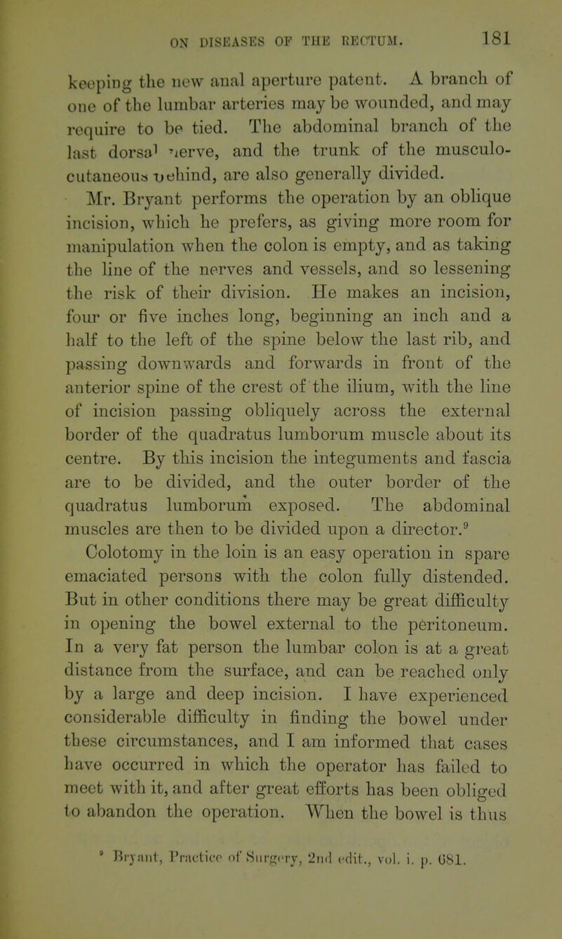 keeping the new anal aperture patent. A branch of one of the lumbar arteries may be wounded, and may require to be tied. The abdominal branch of the last dorsal ^lerve, and the trunk of the musculo- cutaneous-oehind, are also generally divided. Mr. Bryant performs the operation by an oblique incision, which he prefers, as giving more room for manipulation when the colon is empty, and as taking the line of the nerves and vessels, and so lessening the risk of their division. He makes an incision, four or five inches long, beginning an inch and a half to the left of the spine below the last rib, and passing downwards and forwards in front of the anterior spine of the crest of the ilium, with the line of incision passing obliquely across the external border of the quadratus lumborum muscle about its centre. By this incision the integuments and fascia are to be divided, and the outer border of the quadratus lumborum exposed. The abdominal muscles are then to be divided upon a director.^ Colotomy in the loin is an easy operation in spare emaciated persons with the colon fully distended. But in other conditions there may be great difficulty in opening the bowel external to the peritoneum. In a very fat person the lumbar colon is at a great distance from the surface, and can be reached only by a large and deep incision. I have experienced considerable difficulty in finding the bowel under these circumstances, and I am informed that cases have occurred in which the operator has failed to meet with it, and after great efforts has been obliged to abandon the operation. When the bowel is thus ' Rijaiit, I'ractico of vSiirjTcrj, 2ii<l edit., vol. i. p. G81.