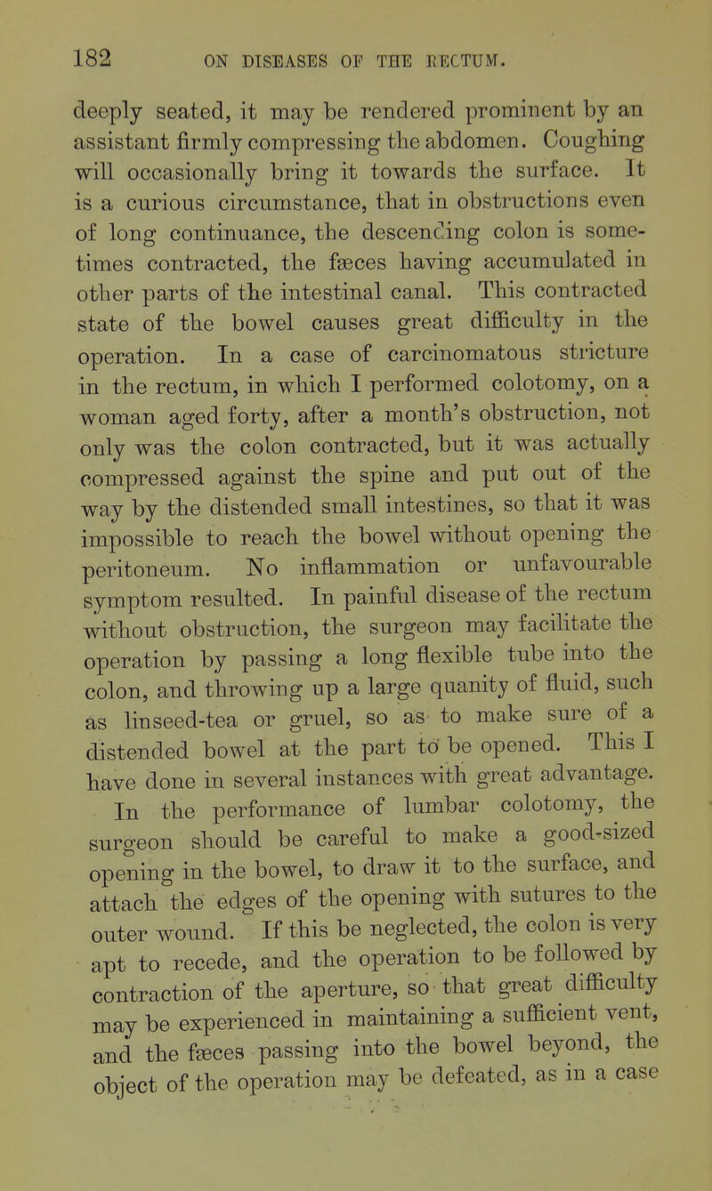 deeply seated, it may be rendered prominent by an assistant firmly compressing the abdomen. Coughing will occasionally bring it towards the surface. It is a curious circumstance, that in obstructions even of long continuance, the descending colon is some- times contracted, the feces having accumulated in other parts of the intestinal canal. This contracted state of the bowel causes great difficulty in the operation. In a case of carcinomatous stricture in the rectum, in which I performed colotomy, on a woman aged forty, after a month's obstruction, not only was the colon contracted, but it was actually compressed against the spine and put out of the way by the distended small intestines, so that it was impossible to reach the bowel without opening the peritoneum. No inflammation or unfavourable symptom resulted. In painful disease of the rectum without obstruction, the surgeon may facilitate the operation by passing a long flexible tube into the colon, and throwing up a large quanity of fluid, such as linseed-tea or gruel, so as to make sure of a distended bowel at the part tO be opened. This I have done in several instances with great advantage. In the performance of lumbar colotomy, the surgeon should be careful to make a good-sized opening in the bowel, to draw it to the surface, and attach the edges of the opening with sutures to the outer wound. If this be neglected, the colon is very apt to recede, and the operation to be followed by contraction of the aperture, so that great difficulty may be experienced in maintaining a sufficient vent, and the f^ces passing into the bowel beyond, the object of the operation may be defeated, as in a case