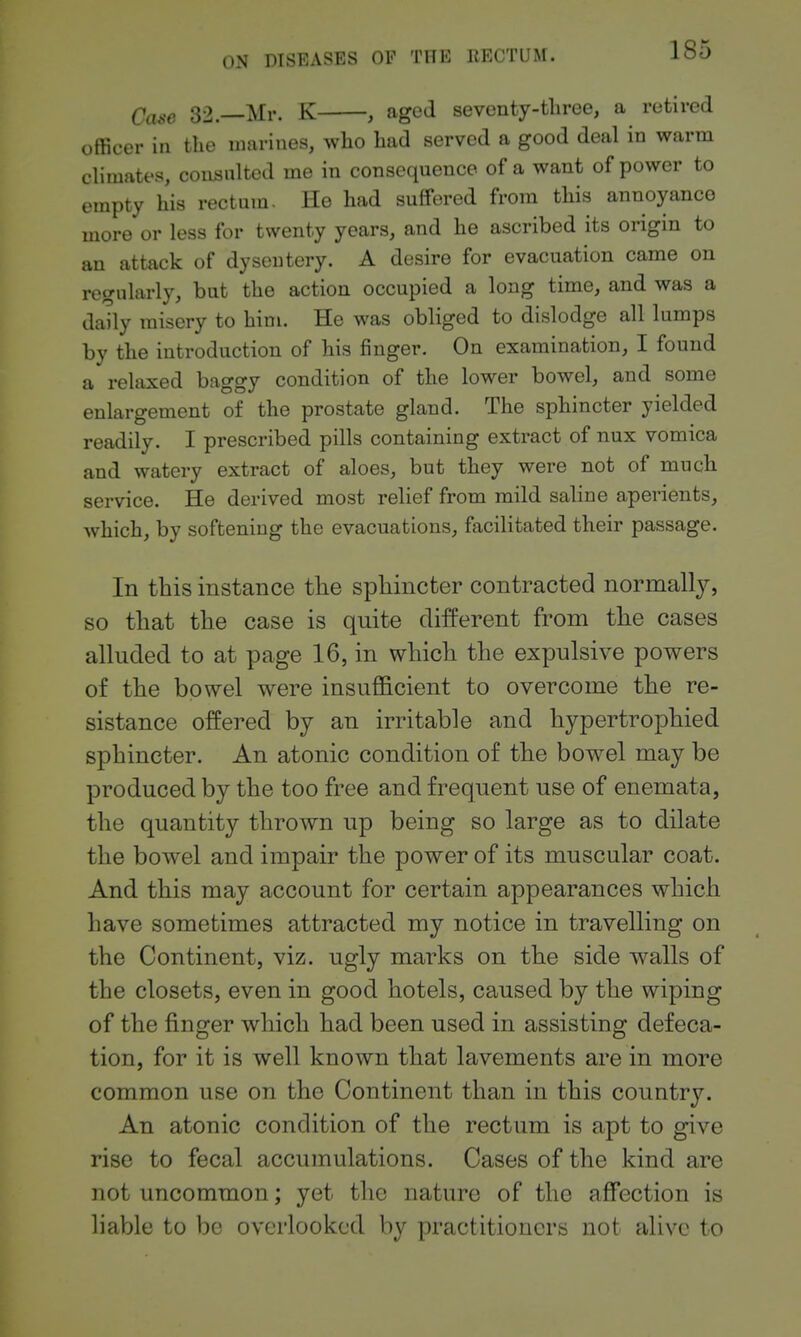 Case 32.—Mr. K , aged sevcnty-tliree, a retired officer in the marines, who had served a good deal in warm climates, coiisnlted me in consequence of a want of power to empty his rectum. He had suffered from this annoyance more or less for twenty years, and he ascribed its origin to an attack of dysentery. A desire for evacuation came on regularly, but the action occupied a long time, and was a daily misery to him. He was obliged to dislodge all lumps by the introduction of his finger. On examination, I found a relaxed baggy condition of the lower bowel, and some enlargement of the prostate gland. The sphincter yielded readily. I prescribed pills containing extract of nux vomica and watery extract of aloes, but they were not of much service. He derived most relief from mild saline aperients, which, by softening the evacuations, facilitated their passage. In tbis instance the sphincter contracted normally, so that the case is quite different from the cases alluded to at page 16, in which the expulsive powers of the bowel were insufficient to overcome the re- sistance offered by an irritable and hypertrophied sphincter. An atonic condition of the bowel may be produced by the too free and frequent use of enemata, the quantity thrown up being so large as to dilate the bowel and impair the power of its muscular coat. And this may account for certain appearances which have sometimes attracted my notice in travelling on the Continent, viz. ugly marks on the side walls of the closets, even in good hotels, caused by the wiping of the finger which had been used in assisting defeca- tion, for it is well known that lavements are in more common use on the Continent than in this country. An atonic condition of the rectum is apt to give rise to fecal accumulations. Cases of the kind are not uncommon; yet the nature of the affection is liable to be overlooked by practitioners not alive to