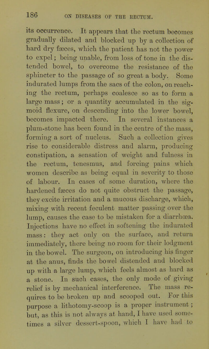 its occurrence. It appears that the rectum becomes gradually dilated and blocked up by a collection of bard dry faeces, which the patient has not the power to expel; being unable, from loss of tone in the dis- tended bowel, to overcome the resistance of the sphincter to the passage of so great a body. Some indurated lumps from the sacs of the colon, on reach- ing the rectum, perhaps coalesce so as to form a large mass; or a quantity accumulated in the sig- moid flexure, on descending into the lower bowel, becomes impacted there. In several instances a plum-stone has been found in the centre of the mass, forming a sort of nucleus. Such a collection gives rise to considerable distress and alarm, producing constipation, a sensation of weight and fulness in the rectum, tenesmus, and forcing pains which women describe as being equal in severity to those of labour. In cases of some duration, where the hardened fseces do not qaite obstruct the passage, they excite irritation and a mucous discharge, which, mixing with recent feculent matter passing over the lump, causes the case to be mistaken for a diarrhoea. Injections have no effect in softening the indurated mass: they act only on the surface, and return immediately, there being no room for their lodgment in the bowel. The surgeon, on introducing his finger at the anus, finds the bowel distended and blocked up with a large lump, which feels almost as hard as a stone. In such cases, the only mode of giving relief is by mechanical interference. The mass re- quires to be broken up a.nd scooped out. For this purpose a lithotomy-scoop is a proper instrument; but, as this is not always at hand, I have used some- times a silver dessert-spoon, which I have had to