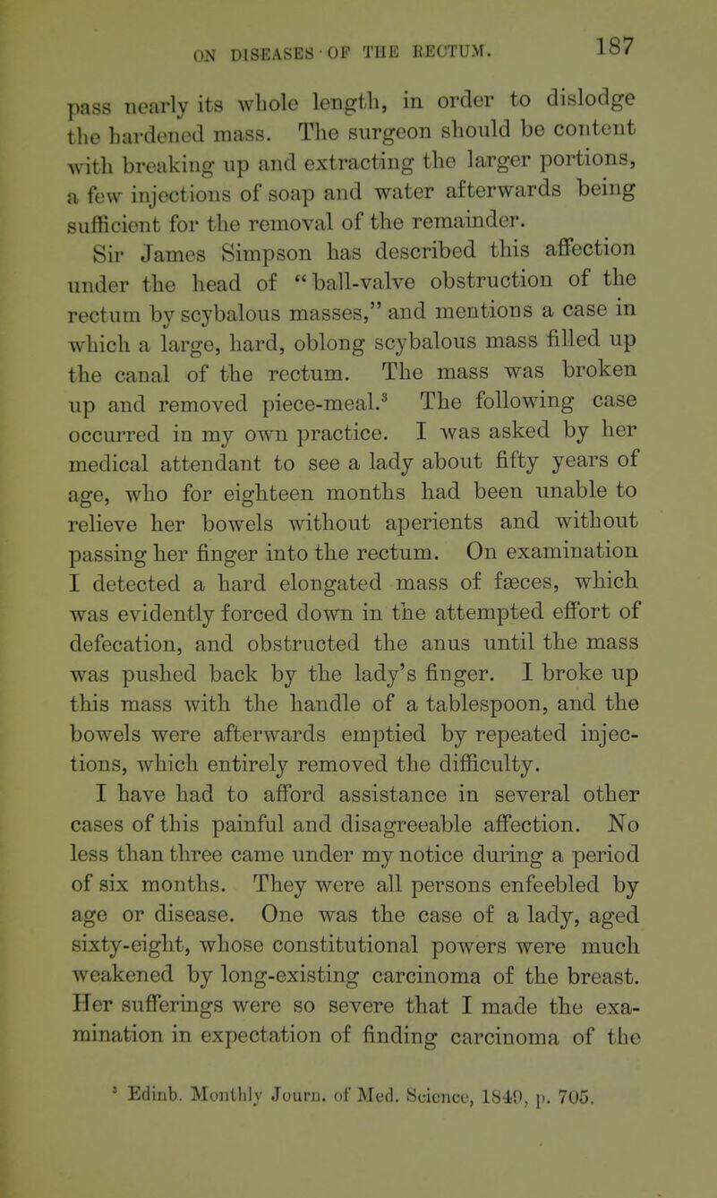 pass nearly its wliole length, in order to dislodge the hardened mass. The surgeon should be content with breaking up and extracting the larger portions, a few injections of soap and water afterwards being sufficient for the removal of the remamder. Sir James Simpson has described this affection under the head of ball-valve obstruction of the rectum by scybalous masses, and mentions a case in which a large, hard, oblong scybalous mass filled up the canal of the rectum. The mass was broken up and removed piece-meal.^ The following case occurred in my own practice. I was asked by her medical attendant to see a lady about fifty years of age, who for eighteen months had been unable to relieve her bowels without aperients and without passing her finger into the rectum. On examination I detected a hard elongated mass of faeces, which was evidently forced down in the attempted effort of defecation, and obstructed the anus until the mass was pushed back by the lady's finger. I broke up this mass with the handle of a tablespoon, and the bowels were afterwards emptied by repeated injec- tions, which entirely removed the difficulty. I have had to afford assistance in several other cases of this painful and disagreeable affection. No less than three came under my notice during a period of six months. They were all persons enfeebled by age or disease. One was the case of a lady, aged sixty-eight, whose constitutional powers were much weakened by long-existing carcinoma of the breast. Her sufferings were so severe that I made the exa- mination in expectation of finding carcinoma of the * Edinb. MoiiiliJy Jouru. of Med. Science, 1840, p. 705.