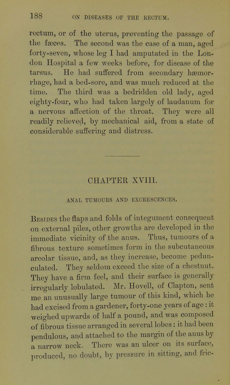 rectum, or of the uterus, preventing the passage of the faeces. The second was the case of a man, aged forty-seven, whose leg I had amputated in the Lon- don Hospital a few weeks before, for disease of the tarsus. He had suffered from secondary hemor- rhage, had a bed-sore, and was much reduced at the time. The third was a bedridden old lady, aged eighty-four, who had taken largely of laudanum for a nervous affection of the throat. They were all readily relieved, by mechanical aid, from a state of considerable suffering and distress. CHAPTER XVIII. ANAL TUMOURS AND EXCRESCENCES. Besides the flaps and folds of integument consequent on external piles, other growths are developed in the immediate vicinity of the anus. Thus, tumours of a fibrous texture sometimes form in the subcutaneous areolar tissue, and, as they increase, become pedun- culated. They seldom exceed the size of a chestnut. They have a firm feel, and their surface is generally irregularly lobulated. Mr. Hovell, of Clapton, sent me an unusually large tumour of this kind, which he had excised from a gardener, forty-one years of age : it weighed upwards of half a pound, and was composed of fibrous tissue arranged in several lobes: it had been pendulous, and attached to the margin of the anus by a narrow neck- There was an ulcer on its surface, produced, no doubt, by pressure in sitting, and fric-