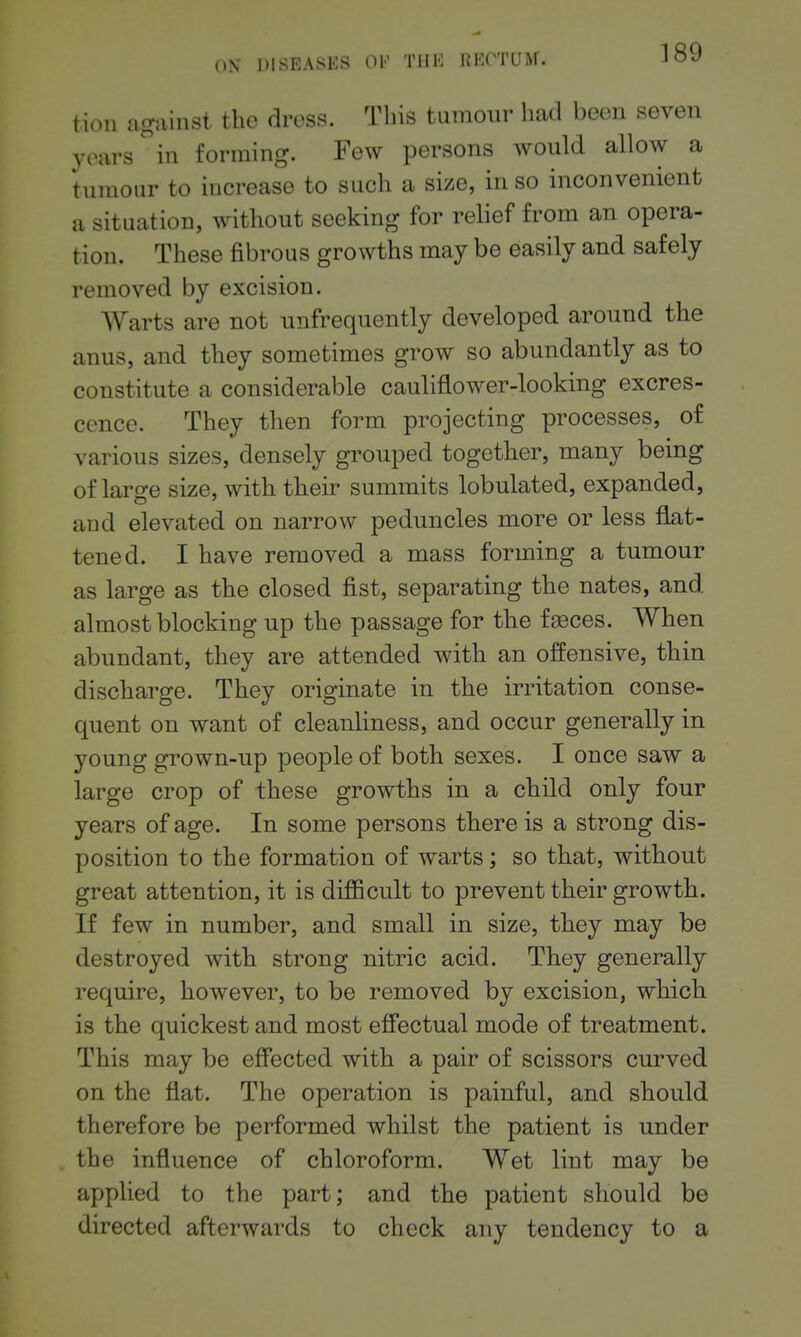 tion against the dress. This tumour had been seven years in forming. Few persons would allow a tumour to increase to such a size, in so inconvenient a situation, without seeking for relief from an opera- tion. These fibrous growths may be easily and safely removed by excision. AYarts are not unfrequently developed around the anus, and they sometimes grow so abundantly as to constitute a considerable cauliflower-looking excres- cence. They then form projecting processes, of various sizes, densely grouped together, many being of large size, with their summits lobulated, expanded, and elevated on narrow peduncles more or less flat- tened. I have removed a mass forming a tumour as large as the closed fist, separating the nates, and almost blocking up the passage for the faeces. When abundant, they are attended with an offensive, thin discharge. They originate in the irritation conse- quent on want of cleanliness, and occur generally in young grown-up people of both sexes. I once saw a large crop of these growths in a child only four years of age. In some persons there is a strong dis- position to the formation of warts; so that, without great attention, it is difficult to prevent their growth. If few in number, and small in size, they may be destroyed with strong nitric acid. They generally require, however, to be removed by excision, which is the quickest and most effectual mode of treatment. This may be effected with a pair of scissors curved on the flat. The operation is painful, and should therefore be performed whilst the patient is under the influence of chloroform. Wet lint may be applied to the part; and the patient should be directed afterwards to check any tendency to a