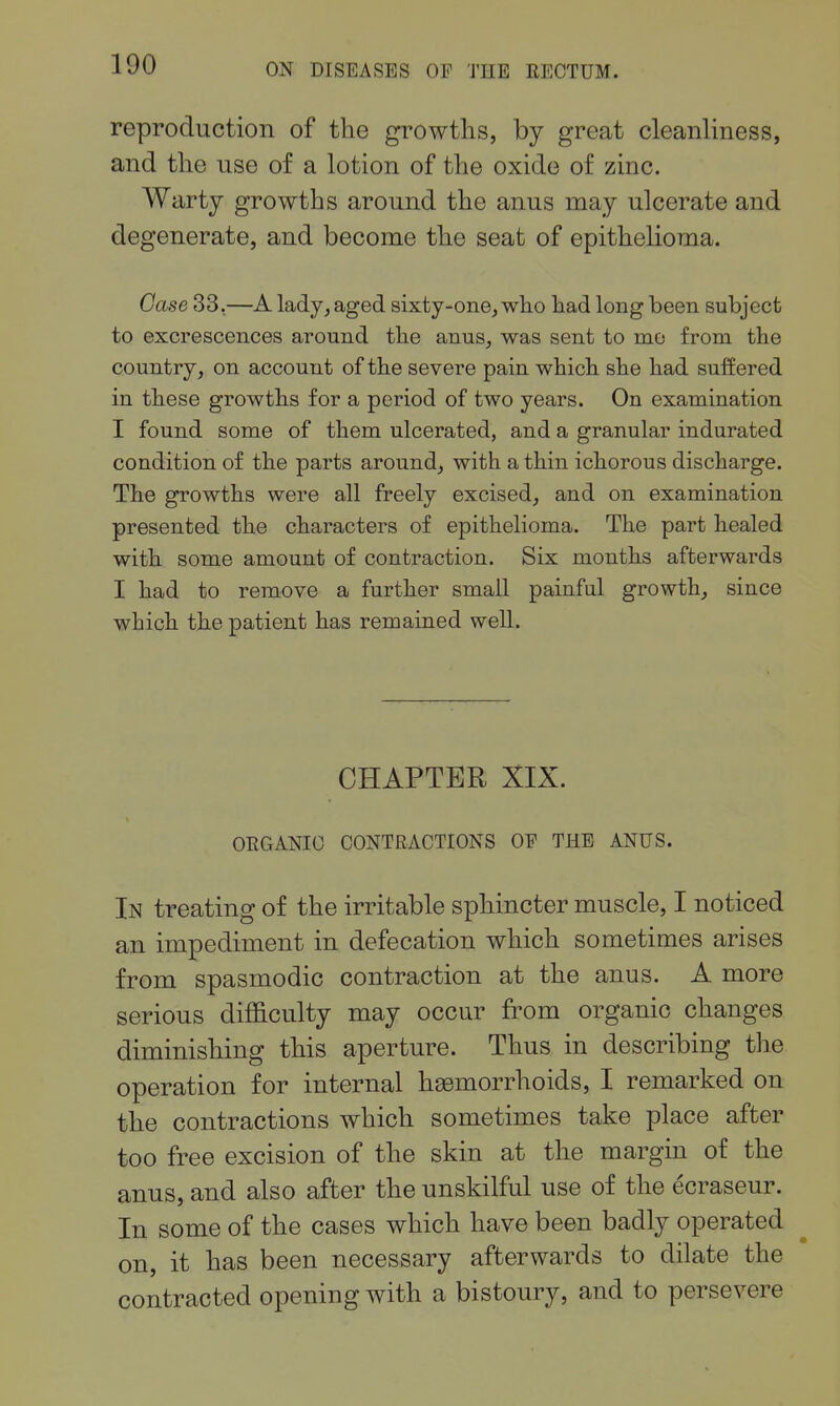 reproduction of the growths, by great cleanliness, and the use of a lotion of the oxide of zinc. Warty growths around the anus may ulcerate and degenerate, and become the seat of epithelioma. Case 33,—A lady, aged 8ixty-one,who had long been subject to excrescences around the anus, was sent to mo from the country, on account of the severe pain which she had suffered in these growths for a period of two years. On examination I found some of them ulcerated, and a granular indurated condition of the parts around, with a thin ichorous discharge. The growths were all freely excised, and on examination presented the characters of epithelioma. The part healed with some amount of contraction. Six months afterwards I had to remove a further small painful growth, since which the patient has remained well. CHAPTER XIX. OEGANIO CONTRACTIONS OE THE ANUS. In treating of the irritable sphincter muscle, I noticed an impediment in defecation which sometimes arises from spasmodic contraction at the anus. A more serious difficulty may occur from organic changes diminishing this aperture. Thus in describing the operation for internal haemorrhoids, I remarked on the contractions which sometimes take place after too free excision of the skin at the margin of the anus, and also after the unskilful use of the ecraseur. In some of the cases which have been badly operated on, it has been necessary afterwards to dilate the contracted opening with a bistoury, and to persevere