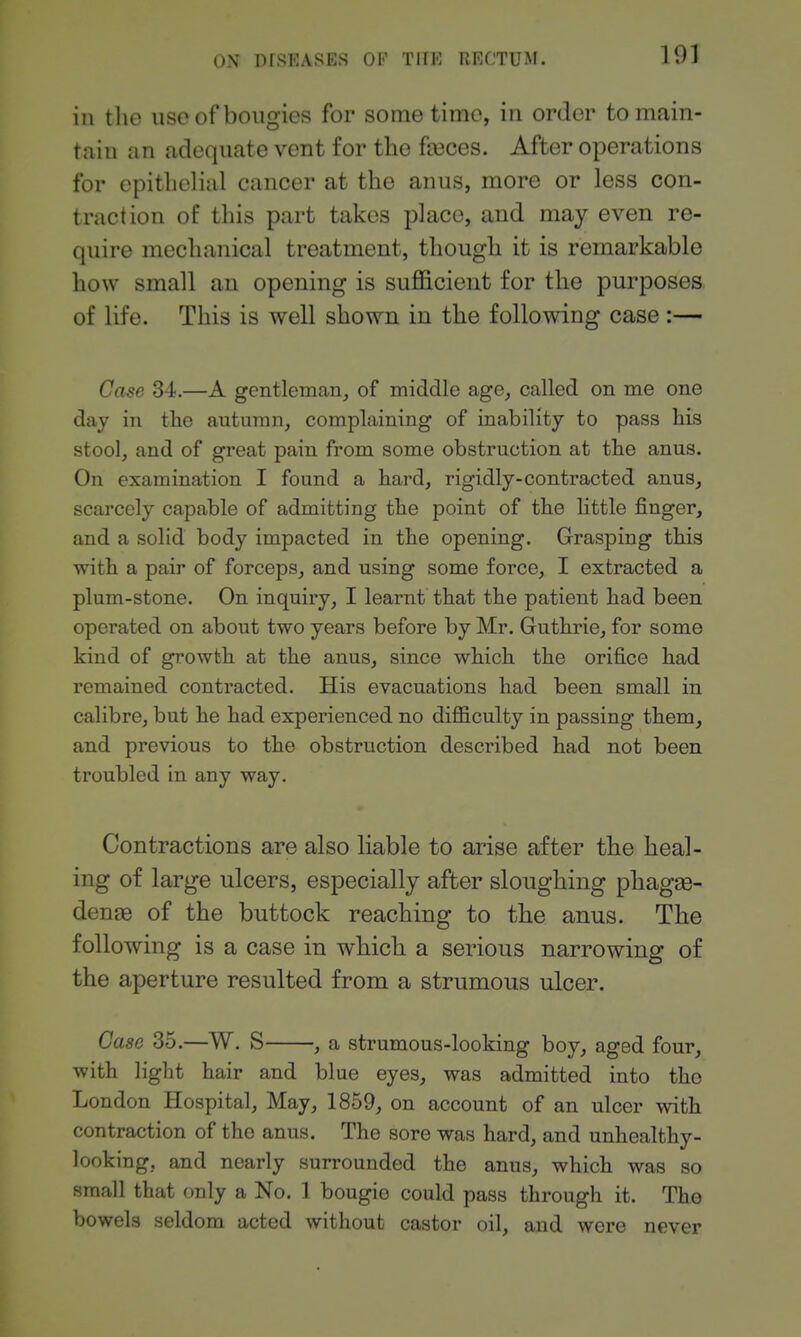 ill the use of bougies for some time, in order to main- tain an adequate vent for the faeces. After operations for epithelial cancer at the anus, more or less con- traction of this part takes place, and may even re- quire mechanical treatment, though it is remarkable how small an opening is sufficient for the purposes of life. This is well shown in the following case:— Case 34.—A gentleman, of middle age, called on me one day in the autumn, complaining of inability to pass his stool, and of great pain from some obstruction at the anus. On examination I found a hard, rigidly-contracted anus, scarcely capable of admitting the point of the httle finger, and a solid body impacted in the opening. Grasping this with a pair of forceps, and using some force, I extracted a plum-stone. On inquiry, I learnt that the patient had been operated on about two years before by Mr. Guthrie, for some kind of growth at the anus, since which the orifice had remained contracted. His evacuations had been small in calibre, but he had experienced no diflSculty in passing them, and previous to the obstruction described had not been troubled in any way. Contractions are also liable to arise after the heal- ing of large ulcers, especially after sloughing phagas- denjB of the buttock reaching to tbe anus. The following is a case in which a serious narrowing of the aperture resulted from a strumous ulcer. Case 35.—W. S , a strumous-looking boy, aged four, with h'ght hair and blue eyes, was admitted into the London Hospital, May, 1859, on account of an ulcer with contraction of the anus. The sore was hard, and unhealthy- looking, and nearly surrounded the anus, which was so small that only a No. 1 bougie could pass through it. The bowels seldom acted without castor oil, and were never