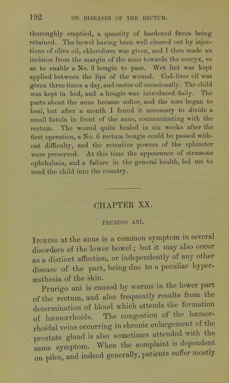 thorougbly emptied, a quantity of hardened faeces being retained. The bowel having been well cleared out by injec- tions of olive oil, chloroform was given, and I then made an incision from the margin of the anus towards the coccyx, so as to enable a No. 3 bougie to pass. Wet lint was kept applied between the lips of the wound. Cod-liver oil was given three times a day, and castor oil occasionally. The child was kept in bed, and a bougie was introduced daily. The parts about the anus became softer, and the sore began to heal, but after a month I found it necessary to divide a small fistula in front of the anus, communicating with the rectum. The wound quite healed in six weeks after the first operation, a No. 6 rectum bougie could be passed with- out difficulty, and the retentive powers of the sphincter were preserved. At this time the appearance of strumous ophthalmia, and a failure in the general health, led me to send the child into the country. CHAPTER XX. PRURIGO ANI. Itching at the anus is a common symptom in several disorders of the lower bowel; but it may also occur as a distinct affection, or independently of any other disease of the part, being due to a peculiar hyper- sestbesia of the skin. Prurigo ani is caused by worms in the lower part of the rectum, and also frequently results from the determination of blood which attends the formation of hsemorrhoids. The congestion of the hasmor- rhoidal veins occurring in chronic enlargement of the prostate gland is also sometimes attended with the same symptom. When the complaint is dependent on piles, and indeed generally, patients suffer mostly