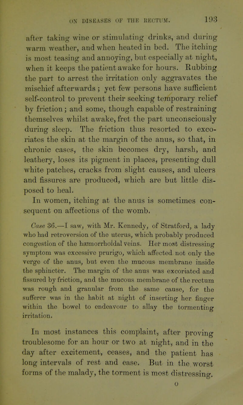after taking' wine or stimulating drinks, and during warm weather, and when heated in bed. The itching is most teasing and annoying, but especially at night, when it keeps the patient awake for hours. Rubbing the part to arrest the irritation only aggravates the mischief afterwards ; yet few persons have sufficient self-control to prevent their seeking temporary relief by friction; and some, though capable of restraining themselves whilst awake, fret the part unconsciously during sleep. The friction thus resorted to exco- riates the skin at the margin of the anus, so that, in chronic cases, the skin becomes dry, harsh, and leathery, loses its pigment in places, presenting dull white patches, cracks from slight causes, and ulcers and fissures are produced, which are but little dis- posed to lieaL In women, itching at the anus is sometimes con- sequent on affections of the wombi Case 36.—I saw^ with Mr. Kennedy, of Stratford, a lady who had retroversion of the uterus, which probably produced congestion of the heemorrhoidal veins. Het most distressing symptom was excessive prurigo, which affected not only the verge of the anus, but even the mucous membrane inside the sphincter. The margin of the anus was excoriated and fissured by friction, and the mucous membrane of the rectum was rough and granular from the same cause, for the sufferer was in the habit at night of inserting her finger within the bowel to endeavour to allay the tormenting irritation. In most instances this complaint, after proving troublesome for an hour or two at night, and in the day after excitement, ceases, and the patient has long intervals of rest and ease* But in the worst forms of the malady, the torment is most distressino-.