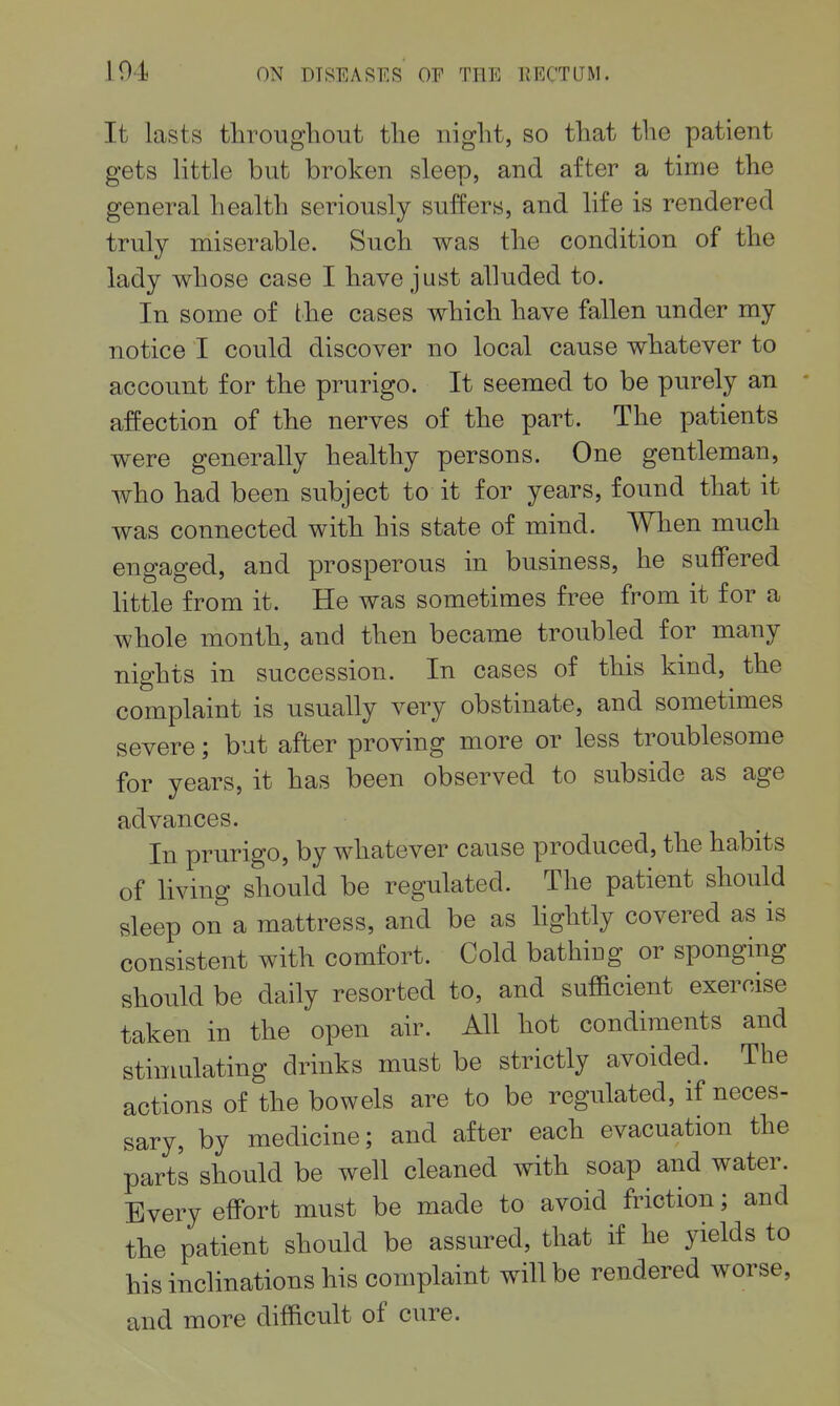 I It lasts throTigliout tlie night, so that the patient gets little but broken sleep, and after a time the general health seriously suffers, and life is rendered truly miserable. Such was the condition of the lady whose case I have just alluded to. In some of the cases which have fallen under my notice I could discover no local cause whatever to account for the prurigo. It seemed to be purely an affection of the nerves of the part. The patients were generally healthy persons. One gentleman, who had been subject to it for years, found that it was connected with his state of mind. When much engaged, and prosperous in business, he suffered little from it. He was sometimes free from it for a whole month, and then became troubled for many nights in succession. In cases of this kind, the complaint is usually very obstinate, and sometimes severe; but after proving more or less troublesome for years, it has been observed to subside as age advances. In prurigo, by whatever cause produced, the habits of living should be regulated. The patient should sleep on a mattress, and be as hghtly covered as is consistent with comfort. Cold bathing or sponging should be daily resorted to, and sufficient exercise taken in the open air. All hot condiments and stimulating drinks must be strictly avoided. The actions of the bowels are to be regulated, if neces- sary, by medicine; and after each evacuation the parts should be well cleaned with soap and water. Every effort must be made to avoid friction; and the patient should be assured, that if he yields to his inclinations his complaint will be rendered worse, and more difficult of cure.