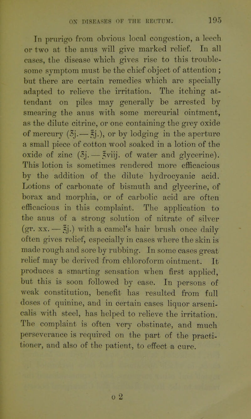 Tn prurigo from obvious local cougcstiou, a leech or two at the auus will give marked relief. In all cases, tlie disease which gives rise to this trouble- some symptom must be the chief ob ject of attention ; but there are certain remedies which are specially adapted to relieve the irritation. The itching at- tendant on piles may generally be arrested by smearing the anus with some mercurial ointment, as the dilute citrine, or one containing the grey oxide of mercury (5j.— 5j.), or by lodging in the aperture a small piece of cotton wool soaked in a lotion of the oxide of zinc (5j. — .?viij. of water and glycerine). This lotion is sometimes rendered more efficacious by the addition of the dilute hydrocyanic acid. Lotions of carbonate of bismuth and glycerine, of borax and morphia, or of carbolic acid are often efficacious in this complaint. The application to the anus of a strong solution of nitrate of silver (gr. XX. — Jj.) with a camel's hair brush once daily often gives relief, especially in cases where the skin is made rough and sore by rubbing. In some cases great relief may be derived from chloroform ointment. It produces a smarting sensation when first applied, but this is soon followed by ease. In persons of weak constitution, benefit has resulted from full doses of quinine, and in certain cases liquor arseni- calis with steel, has helped to relieve the irritation. The complaint is often very obstinate, and much perseverance is required on the part of the practi- tioner, and also of the patient, to effect a cure. 0 2