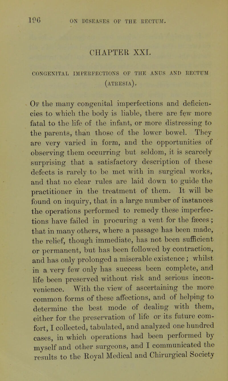 19G CHAPTER XXI. congenital imperfections of the anus and rectum (atresia). Of tlie many congenital imperfections and deficien- cies to whicli the body is liable, there are few more fatal to the life of the infantj or more distressing to the parents, than those of the lower bowel. They are very varied in form, and the opportunities of observing them occurring bnt seldom, it is scarcely surprising that a satisfactory description of these defects is rarely to be met with in surgical works, and that no clear rules are laid down to guide the practitioner in the treatment of them. It will be found on inquiry, that in a large number of instances the operations performed to remedy these imperfec- tions have failed in procuring a vent for the f^ces; that in many others, where a passage has been made, the relief, though immediate, has not been sufficient or permanent, but has been followed by contraction, and has only prolonged a miserable existence; whilst in a very few only has success been complete, and life been preserved without risk and serious incon- venience. With the view of ascertaining the more common forms of these affections, and of helping to determine the best mode of dealing with them, either for the preservation of life or its future com- fort, I collected, tabulated, and analyzed one hundred cases, in which operations had been performed by myself and other surgeons, and I communicated the results to the Royal Medical and Chirurgical Society