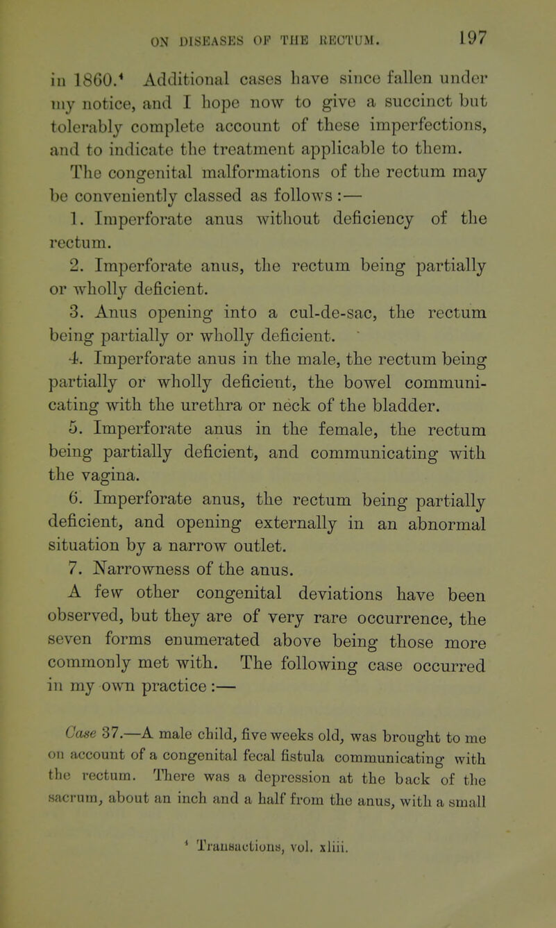 in 18G0.* Additional cases have since fallen under my notice, and I hope now to give a succinct but tolerably complete account of these imperfections, and to indicate the treatment applicable to them. The congenital malformations of the rectum may be conveniently classed as follo^YS :— 1. Imperforate anus without deficiency of the rectum. 2. Imperforate anus, the rectum being partially or wholly deficient. 3. Anus opening into a cul-de-sac, the rectum being partially or wholly deficient. 4<. Imperforate anus in the male, the rectum being partially or wholly deficient, the bowel communi- cating with the urethra or neck of the bladder. 5. Imperforate anus in the female, the rectum being partially deficient, and communicating with the vagina. 6. Imperforate anus, the rectum being partially deficient, and opening externally in an abnormal situation by a narrow outlet. 7. Narrowness of the anus. A few other congenital deviations have been observed, but they are of very rare occurrence, the seven forms enumerated above being those more commonly met with. The following case occurred in my own practice :— Case 37.—A male child, five weeks old, was brought to me on account of a congenital fecal fistula communicating with the rectum. There was a depression at the back of the s?ifi-ntn, about an inch and a half from the anus, with a small * Tranauctiuus, vol. xUii.
