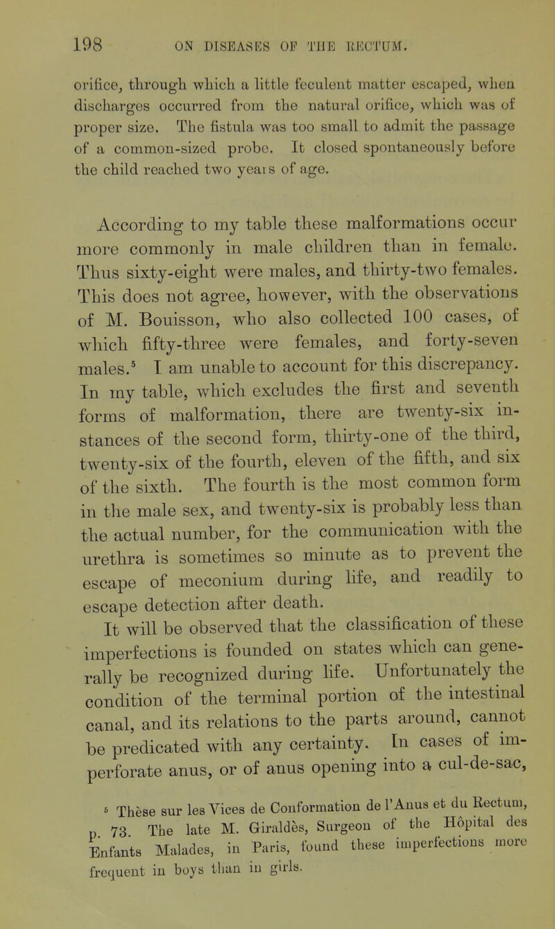 orifice, tlirougli wliich a little feculent matter escaped, when discharges occurred from the natural orifice, which was of proper size. The fistula was too small to admit the passage of a common-sized probe. It closed spontaneously before the child reached two yeai s of age. According to my table these malformations occur more commonly in male children than in female. Thus sixty-eight were males, and thirty-two females. This does not agree, however, with the observations of M. Bouisson, who also collected 100 cases, of which fifty-three were females, and forty-seven males.' T am unable to account for this discrepancy. In my table, which excludes the first and seventh forms of malformation, there are twenty-six in- stances of the second form, thirty-one of the third, twenty-six of the fourth, eleven of the fifth, and six of the sixth. The fourth is the most common form in the male sex, and twenty-six is probably less than the actual number, for the communication with the urethra is sometimes so minute as to prevent the escape of meconium during life, and readily to escape detection after death. It will be observed that the classification of these imperfections is founded on states which can gene- rally be recognized during life. Unfortunately the condition of the terminal portion of the intestinal canal, and its relations to the parts around, cannot be predicated with any certainty. In cases of im- perforate anus, or of anus openmg into a cul-de-sac, ^ These sur lea Vices de Conformation de I'Anus et du Rectum, 73 The late M. Giraldes, Surgeon of the Hopital des Enfants Maludes, in Paris, found these imperfections more frecjuent in boys than in guls.