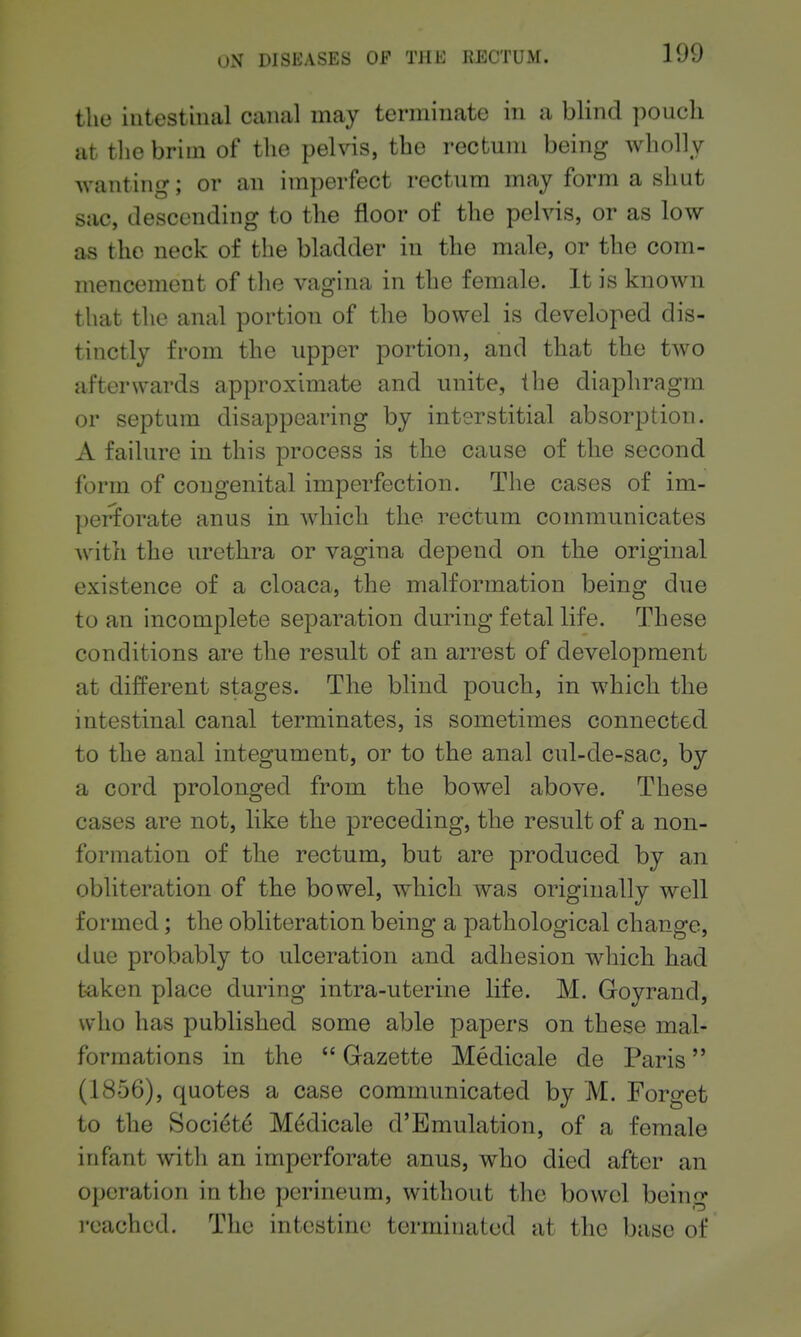tlie intestinal canal may terminate in a blind pouch at tlie brim of the pelvis, the rectum being wholly wanting; or an imperfect rectum may form a shut sac, descending to the floor of the pelvis, or as low as the neck of the bladder in the male, or the com- mencement of the vagina in the female. It is known that the anal portion of the bowel is developed dis- tinctly from the upper portion, and that the two afterwards approximate and unite, the diaphragm or septum disappearing by interstitial absorption. A failure in this process is the cause of the second form of congenital imperfection. The cases of im- perforate anus in which the rectum communicates with the urethra or vagina depend on the original existence of a cloaca, the malformation being due to an incomplete separation during fetal life. These conditions are the result of an arrest of development at different stages. The blind pouch, in which the intestinal canal terminates, is sometimes connected to the anal integument, or to the anal cul-de-sac, by a cord prolonged from the bowel above. These cases are not, like the preceding, the result of a non- formation of the rectum, but are produced by an obliteration of the bowel, which was originally well formed; the obliteration being a pathological change, due probably to ulceration and adhesion which had t'aken place during intra-uterine life. M. Goyrand, who has published some able papers on these mal- formations in the  Gazette Medicale de Paris (1856), quotes a case communicated by M. Forget to the Society Medicale d'Emulation, of a female infant with an imperforate anus, who died after an operation in the perineum, without the bowel being I'cached. The intestine terminated at the base of
