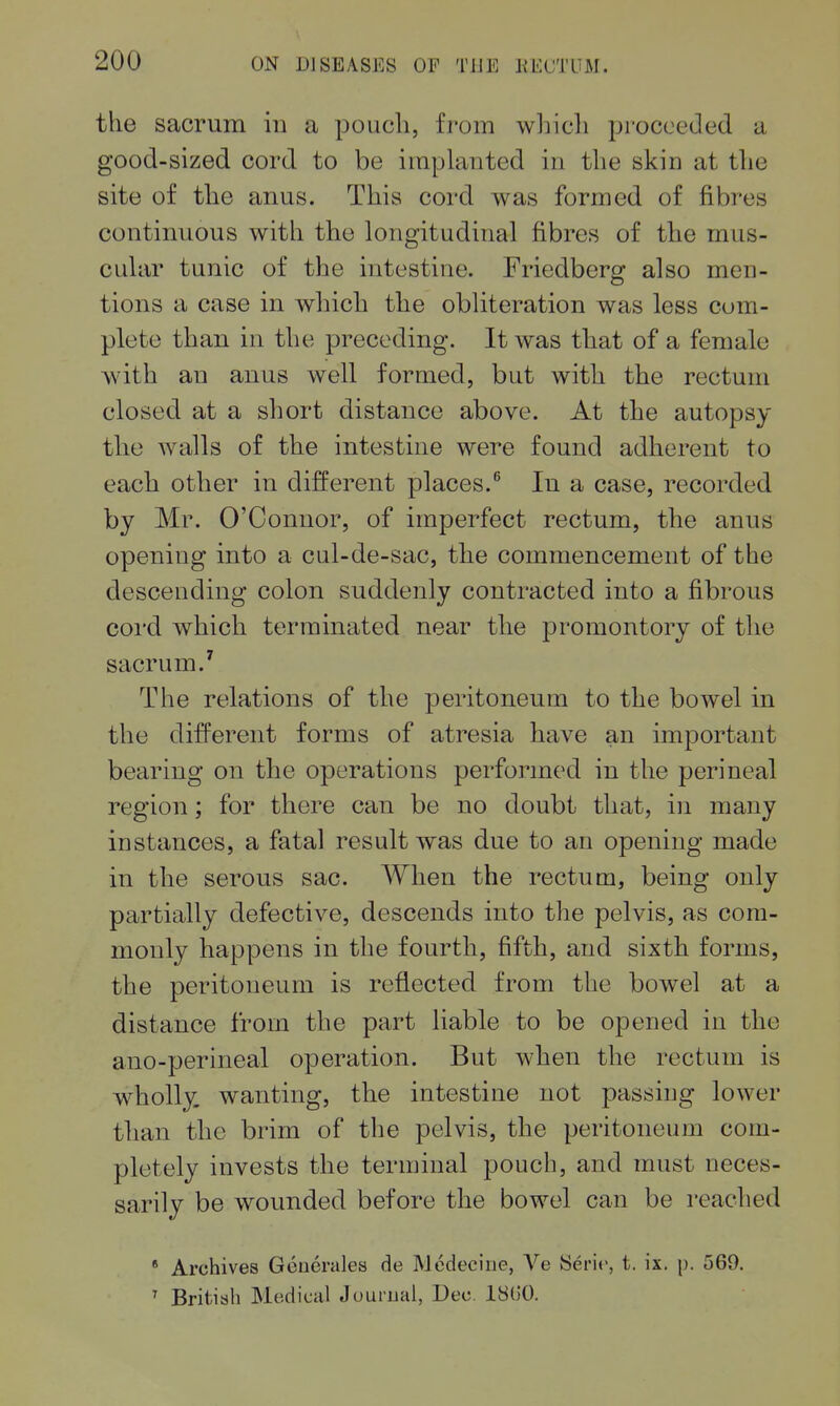 the sacrum in a poucli, from whicli proceeded a good-sized cord to be implanted in tlie skin at the site of the anus. This cord was formed of fibres continuous with the longitudinal fibres of the mus- cular tunic of the intestine. Friedberg also men- tions a case in which the obliteration was less com- plete than in the preceding. It was that of a female with an anus well formed, but with the rectum closed at a short distance above. At the autopsy the walls of the intestine were found adherent to each other in different places.In a case, recorded by Mr. O'Connor, of imperfect rectum, the anus opening into a cul-de-sac, the commencement of the descending colon suddenly contracted into a fibrous cord which terminated near the promontory of the sacrum.' The relations of the peritoneum to the bowel in the different forms of atresia have an important bearing on the operations performed in the perineal region; for there can be no doubt that, in many instances, a fatal result was due to an opening made in the serous sac. When the rectum, being only partially defective, descends into the pelvis, as com- monly happens in the fourth, fifth, and sixth forms, the peritoneum is reflected from the bowel at a distance from the part liable to be opened in the ano-perineal operation. But when the rectum is wholly, wanting, the intestine not passing lower tlian the brim of the pelvis, the peritoneum com- pletely invests the terminal pouch, and must neces- sarily be wounded before the bowel can be reached • Archives Gcnerales de Medeciiie, Ve ISeric, t. ix. p. 569. ' British Medical Juurual, Dec. 18U0.